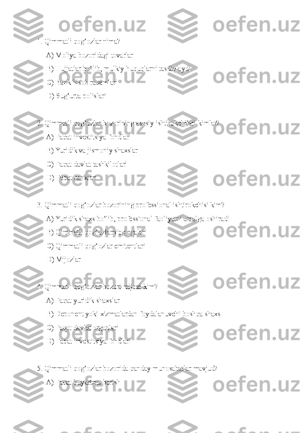1. Qimmatli qog‘ozlar nima?
   - A) Moliya bozoridagi tovarlar
   - B) Hujjatlar bo‘lib, mulkiy huquqlarni tasdiqlaydi
   - C) Bank hisob raqamlari
   - D) Sug‘urta polislari
2. Qimmatli qog‘ozlar bozorining asosiy ishtirokchilari kimlar?
   - A) Faqat investitsiya fondlari
   - B) Yuridik va jismoniy shaxslar
   - C) Faqat davlat tashkilotlari
   - D) Faqat banklar
3. Qimmatli qog‘ozlar bozorining professional ishtirokchisi kim?
   - A) Yuridik shaxs bo‘lib, professional faoliyatni amalga oshiradi
   - B) Qimmatli qog‘ozlarning egalari
   - C) Qimmatli qog‘ozlar emitentlari
   - D) Mijozlar
4. Qimmatli qog‘ozlar bozori mijozi kim?
   - A) Faqat yuridik shaxslar
   - B) Deponent yoki xizmatlardan foydalanuvchi boshqa shaxs
   - C) Faqat davlat organlari
   - D) Faqat investitsiya fondlari
5. Qimmatli qog‘ozlar bozorida qanday munosabatlar mavjud?
   - A) Faqat buyurtma berish 