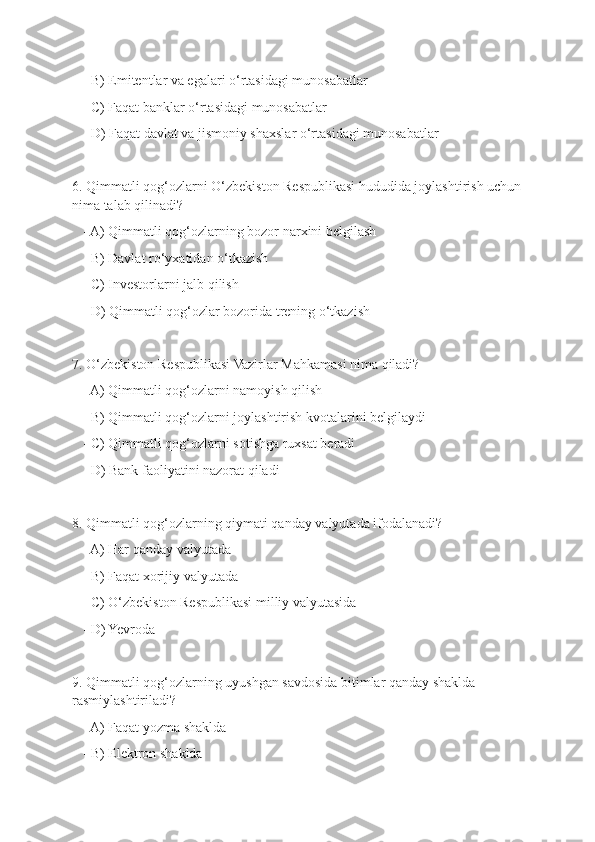    - B) Emitentlar va egalari o‘rtasidagi munosabatlar
   - C) Faqat banklar o‘rtasidagi munosabatlar
   - D) Faqat davlat va jismoniy shaxslar o‘rtasidagi munosabatlar
6. Qimmatli qog‘ozlarni O‘zbekiston Respublikasi hududida joylashtirish uchun
nima talab qilinadi?
   - A) Qimmatli qog‘ozlarning bozor narxini belgilash
   - B) Davlat ro‘yxatidan o‘tkazish
   - C) Investorlarni jalb qilish
   - D) Qimmatli qog‘ozlar bozorida trening o‘tkazish
7. O‘zbekiston Respublikasi Vazirlar Mahkamasi nima qiladi?
   - A) Qimmatli qog‘ozlarni namoyish qilish
   - B) Qimmatli qog‘ozlarni joylashtirish kvotalarini belgilaydi
   - C) Qimmatli qog‘ozlarni sotishga ruxsat beradi
   - D) Bank faoliyatini nazorat qiladi
8. Qimmatli qog‘ozlarning qiymati qanday valyutada ifodalanadi?
   - A) Har qanday valyutada
   - B) Faqat xorijiy valyutada
   - C) O‘zbekiston Respublikasi milliy valyutasida
   - D) Yevroda
9. Qimmatli qog‘ozlarning uyushgan savdosida bitimlar qanday shaklda 
rasmiylashtiriladi?
   - A) Faqat yozma shaklda
   - B) Elektron shaklda 