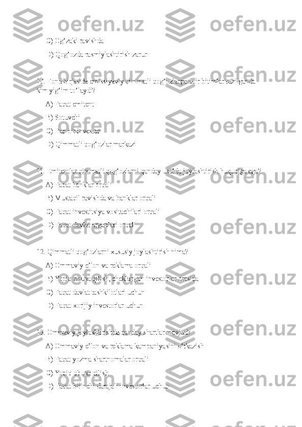   - C) Og‘zaki ravishda
   - D) Qog‘ozda rasmiylashtirish zarur
10. Fond birjasida emissiyaviy qimmatli qog‘ozlarga doir bitimlar tuzilganda 
kim yig‘im to‘laydi?
   - A) Faqat emitent
   - B) Sotuvchi
   - C) Har bir investor
   - D) Qimmatli qog‘ozlar markazi
11. Emitentlar qimmatli qog‘ozlarni qanday usulda joylashtirish huquqiga ega?
   - A) Faqat banklar orqali
   - B) Mustaqil ravishda va banklar orqali
   - C) Faqat investitsiya vositachilari orqali
   - D) Faqat davlat organlari orqali
12. Qimmatli qog‘ozlarni xususiy joylashtirish nima?
   - A) Ommaviy e’lon va reklama orqali
   - B) Yopiq obuna qilish, cheklangan investorlar orasida
   - C) Faqat davlat tashkilotlari uchun
   - D) Faqat xorijiy investorlar uchun
13. Ommaviy joylashtirishda qanday shartlar mavjud?
   - A) Ommaviy e’lon va reklama kampaniyasini o‘tkazish
   - B) Faqat yozma shartnomalar orqali
   - C) Yopiq obuna qilish
   - D) Faqat birinchi darajali investorlar uchun 