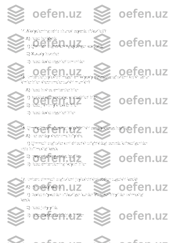 14. Aksiyalarning ochiq obunasi qayerda o‘tkaziladi?
   - A) Faqat banklarda
   - B) Qimmatli qog‘ozlarning uyushgan savdosida
   - C) Xususiy bozorlar
   - D) Faqat davlat organlari tomonidan
15. Emitentlar joylashtirilmagan emissiyaviy qimmatli qog‘ozlarni sotish uchun
kimlar bilan shartnomalar tuzishi mumkin?
   - A) Faqat boshqa emitentlar bilan
   - B) Banklar va investitsiya vositachilari bilan
   - C) Faqat jismoniy shaxslar bilan
   - D) Faqat davlat organlari bilan
16. Qimmatli qog‘ozlarning joylashtirilishi qanday shartga bog‘liq?
   - A) Har qanday shartnoma bo‘yicha
   - B) Qimmatli qog‘ozlar soni chiqarish to‘g‘risidagi qarorda ko‘rsatilganidan 
ortiq bo‘lmasligi kerak
   - C) Investorlarning soniga bog‘liq
   - D) Faqat emitentlarning ixtiyori bilan
17. Emitent qimmatli qog‘ozlarni joylashtirishni qachon tugatishi kerak?
   - A) Har qanday vaqtda
   - B) Davlat ro‘yxatidan o‘tkazilgan kundan e’tiboran bir yildan oshmasligi 
kerak
   - C) Faqat joriy yilda
   - D) Faqat investorlar talabiga binoan 