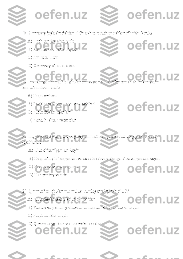 18. Ommaviy joylashtirishdan oldin axborot qachon oshkor qilinishi kerak?
   - A) Hech qanday shart yo‘q
   - B) Kamida ikki hafta o‘tgach
   - C) Bir hafta oldin
   - D) Ommaviy e’lon oldidan
19. Investorga qimmatli qog‘ozlar emissiya risolasi bilan tanishish imkoniyatini 
kim ta’minlashi shart?
   - A) Faqat emitent
   - B) Banklar va investitsiya vositachilari
   - C) Faqat davlat organlari
   - D) Faqat boshqa investorlar
20. Hujjatsiz shakldagi emissiyaviy qimmatli qog‘ozlar qachon joylashtirilgan 
hisoblanadi?
    - A) Ular chiqarilgandan keyin
    - B) Haqi to‘liq to‘langandan va depo hisobvaraqlariga o‘tkazilganidan keyin
    - C) Faqat investorlar olganida
    - D) Har qanday vaqtda
21. Qimmatli qog‘ozlar muomalasi qanday amalga oshiriladi?
   - A) Faqat davlat tashkilotlari tomonidan
   - B) Yuridik va jismoniy shaxslar tomonidan bitimlar tuzish orqali
   - C) Faqat banklar orqali
   - D) Qimmatlarga doir shartnomalar asosida 