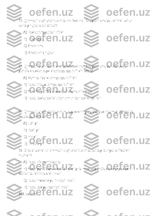 22. Qimmatli qog‘ozlar bozorida professional faoliyatni amalga oshirish uchun 
qanday hujjat talab etiladi?
   - A) Davlat ro‘yxatidan o‘tish
   - B) Litsenziya
   - C) Shartnoma
   - D) Kreditorlik hujjati
23. Qimmatli qog‘ozlar bozorida professional faoliyatni amalga oshiruvchi 
yuridik shaxslar qaysi shartlarga ega bo‘lishi kerak?
   - A) Kamida ikki xodimga ega bo‘lishi
   - B) Faqat bitta xodimga ega bo‘lishi
   - C) Yana bir yuridik shaxs bilan hamkorlik qilish
   - D) Faqat davlat tashkilotlari tomonidan tashkil etilishi
24. Qimmatli qog‘ozlar bozori mutaxassisining malaka guvohnomasi qanchalik 
muddatga beriladi?
   - A) Uch yil
   - B) Besh yil
   - C) Bir yil
   - D) To‘qqiz yil
25. Chet el tashkiloti qimmatli qog‘ozlar bozorida qanday faoliyat ko‘rsatishi 
mumkin?
   - A) Faqat o‘z mamlakatida
   - B) Yangi yuridik shaxs tashkil etish yoki mavjud yuridik shaxsning ustav 
kapitalida ishtirok etish orqali
   - C) Faqat investitsiya fondlari orqali
   - D) Faqat davlat organlari orqali
### Javoblar 