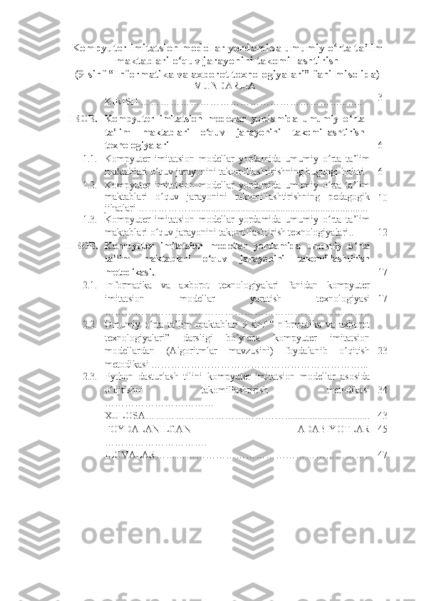 Kompyuter imitatsion modellar yordamida umumiy o rta ta’limʻ
maktablari o quv jarayonini takomillashtirish	
ʻ
(9-sinf “Informatika va axborot texnologiyalari” fani misolida)
MUNDARIJA
KIRISH  ……………………………………………………...….. 3
I  BOB. Kompyuter   imitatsion   modellar   yordamida   umumiy   o rta	
ʻ
ta’lim   maktablari   o quv   jarayonini   takomillashtirish	
ʻ
texnologiyalari 6
1.1. Kompyuter   imitatsion   modellar   yordamida   umumiy   o rta   ta’lim	
ʻ
maktablari o quv jarayonini takomillashtirishning bugungi holati	
ʻ   6
1.2. Kompyuter   imitatsion   modellar   yordamida   umumiy   o rta   ta’lim	
ʻ
maktablari   o quv   jarayonini   takomillashtirishning   pedagogik	
ʻ
jihatlari  ……………........................................................................ 10
1.3. Kompyuter   imitatsion   modellar   yordamida   umumiy   o rta   ta’lim	
ʻ
maktablari o quv jarayonini takomillashtirish texnologiyalari	
ʻ .. 12
II  BOB. Kompyuter   imitatsion   modellar   yordamida   umumiy   o rta	
ʻ
ta’lim   maktablari   o quv   jarayonini   takomillashtirish	
ʻ
metodikasi. . 17
2.1. Informatika   va   axborot   texnologiyalari   fanidan   kompyuter
imitatsion   modellar   yaratish   texnologiyasi
…………………………………………………………………….. 17
2.2. Umumiy   o rta   ta’lim	
ʻ   maktablari   9-sinf   “Informatika   va   axborot
texnologiyalari”   darsligi   bo yicha  	
ʻ kompyuter   imitatsion
modellar dan   (Algoritmlar   mavzusini)   foydalanib   o qitish	
ʻ
metodikasi  ………………………………………………………... 23
2.3. Python   dasturlash   tilini   kompyuter   imitatsion   modellar   asosida
o qitishni   takomillashtirish   metodikasi	
ʻ
…………………………… 34
XULOSA … ………………………………….................................. 43
FOYDALANILGAN   ADABIY O TLAR
………………………….  45
ILOVALAR……………………………………………………… . 47 