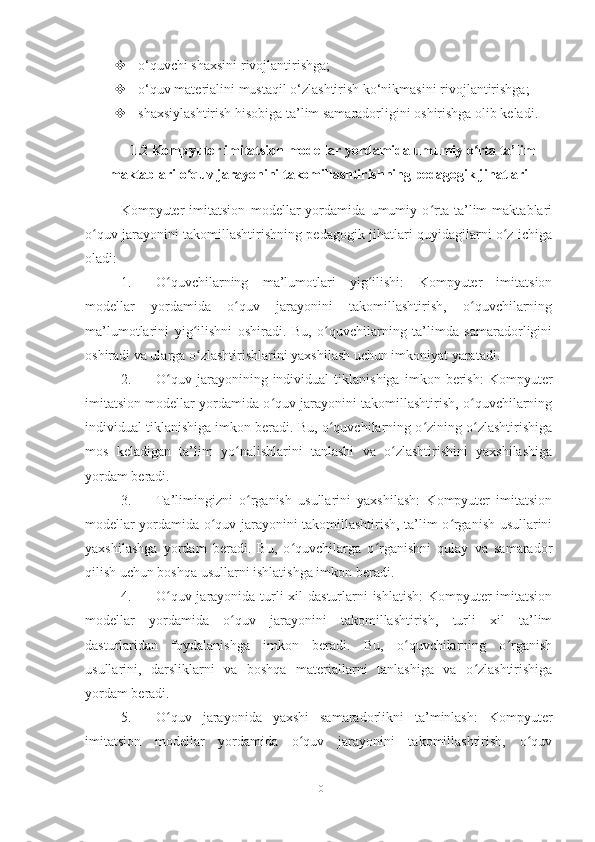   o‘quvchi shaxsini rivojlantirishga; 
  o‘quv materialini mustaqil o‘zlashtirish ko‘nikmasini rivojlantirishga; 
  shaxsiylashtirish hisobiga ta’lim samaradorligini oshirishga olib keladi.
1.2 Kompyuter imitatsion modellar yordamida umumiy o rta ta’limʻ
maktablari o quv jarayonini takomillashtirishning pedagogik jihatlari	
ʻ
Kompyuter   imitatsion   modellar   yordamida   umumiy   o rta   ta’lim   maktablari	
ʻ
o quv jarayonini takomillashtirishning pedagogik jihatlari quyidagilarni o z ichiga	
ʻ ʻ
oladi:
1. O quvchilarning   ma’lumotlari   yig ilishi:   Kompyuter   imitatsion	
ʻ ʻ
modellar   yordamida   o quv   jarayonini   takomillashtirish,   o quvchilarning	
ʻ ʻ
ma’lumotlarini   yig ilishni   oshiradi.   Bu,   o quvchilarning   ta’limda   samaradorligini	
ʻ ʻ
oshiradi va ularga o zlashtirishlarini yaxshilash uchun imkoniyat yaratadi.
ʻ
2. O quv   jarayonining   individual   tiklanishiga   imkon   berish:   Kompyuter	
ʻ
imitatsion modellar yordamida o quv jarayonini takomillashtirish, o quvchilarning	
ʻ ʻ
individual tiklanishiga imkon beradi. Bu, o quvchilarning o zining o zlashtirishiga	
ʻ ʻ ʻ
mos   keladigan   ta’lim   yo nalishlarini   tanlashi   va   o zlashtirishini   yaxshilashiga	
ʻ ʻ
yordam beradi.
3. Ta’limingizni   o rganish   usullarini   yaxshilash:   Kompyuter   imitatsion	
ʻ
modellar yordamida o quv jarayonini takomillashtirish, ta’lim o rganish usullarini	
ʻ ʻ
yaxshilashga   yordam   beradi.   Bu,   o quvchilarga   o rganishni   qulay   va   samarador	
ʻ ʻ
qilish uchun boshqa usullarni ishlatishga imkon beradi.
4. O quv jarayonida turli xil dasturlarni  ishlatish:  Kompyuter imitatsion	
ʻ
modellar   yordamida   o quv   jarayonini   takomillashtirish,   turli   xil   ta’lim	
ʻ
dasturlaridan   foydalanishga   imkon   beradi.   Bu,   o quvchilarning   o rganish	
ʻ ʻ
usullarini,   darsliklarni   va   boshqa   materiallarni   tanlashiga   va   o zlashtirishiga	
ʻ
yordam beradi.
5. O quv   jarayonida   yaxshi   samaradorlikni   ta’minlash:   Kompyuter	
ʻ
imitatsion   modellar   yordamida   o quv   jarayonini   takomillashtirish,   o quv	
ʻ ʻ
10 