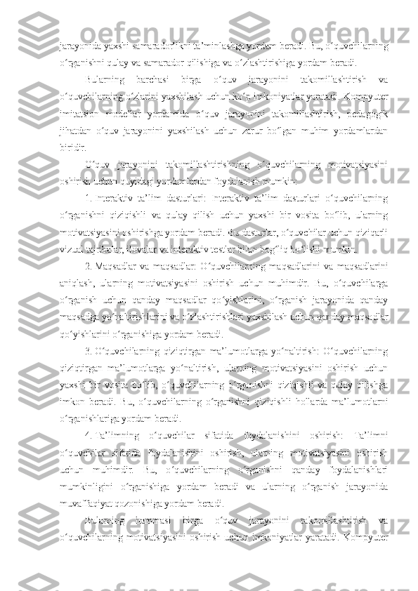 jarayonida yaxshi samaradorlikni ta’minlashga yordam beradi. Bu, o quvchilarningʻ
o rganishni qulay va samarador qilishiga va o zlashtirishiga yordam beradi.	
ʻ ʻ
Bularning   barchasi   birga   o quv   jarayonini   takomillashtirish   va	
ʻ
o quvchilarning o zlarini yaxshilash uchun ko p imkoniyatlar yaratadi. Kompyuter	
ʻ ʻ ʻ
imitatsion   modellar   yordamida   o quv   jarayonini   takomillashtirish,   pedagogik	
ʻ
jihatdan   o quv   jarayonini   yaxshilash   uchun   zarur   bo lgan   muhim   yordamlardan	
ʻ ʻ
biridir.
O quv   jarayonini   takomillashtirishning   o quvchilarning   motivatsiyasini	
ʻ ʻ
oshirish uchun quyidagi yordamlardan foydalanish mumkin: 
1. Interaktiv   ta’lim   dasturlari:   Interaktiv   ta’lim   dasturlari   o quvchilarning	
ʻ
o rganishni   qiziqishli   va   qulay   qilish   uchun   yaxshi   bir   vosita   bo lib,   ularning	
ʻ ʻ
motivatsiyasini oshirishga yordam beradi. Bu dasturlar, o quvchilar uchun qiziqarli	
ʻ
vizual tajribalar, ilovalar va interaktiv testlar bilan bog liq bo lishi mumkin.	
ʻ ʻ
2. Maqsadlar   va   maqsadlar:   O quvchilarning   maqsadlarini   va   maqsadlarini	
ʻ
aniqlash,   ularning   motivatsiyasini   oshirish   uchun   muhimdir.   Bu,   o quvchilarga	
ʻ
o rganish   uchun   qanday   maqsadlar   qo yishlarini,   o rganish   jarayonida   qanday	
ʻ ʻ ʻ
maqsadga yo naltirishlarini va o zlashtirishlari yaxshilash uchun qanday maqsadlar	
ʻ ʻ
qo yishlarini o rganishiga yordam beradi.	
ʻ ʻ
3. O quvchilarning   qiziqtirgan   ma’lumotlarga   yo naltirish:   O quvchilarning	
ʻ ʻ ʻ
qiziqtirgan   ma’lumotlarga   yo naltirish,   ularning   motivatsiyasini   oshirish   uchun	
ʻ
yaxshi   bir   vosita   bo lib,   o quvchilarning   o rganishni   qiziqishli   va   qulay   qilishga	
ʻ ʻ ʻ
imkon   beradi.   Bu,   o quvchilarning   o rganishni   qiziqishli   hollarda   ma’lumotlarni
ʻ ʻ
o rganishlariga yordam beradi.	
ʻ
4. Ta’limning   o quvchilar   sifatida   foydalanishini   oshirish:   Ta’limni	
ʻ
o quvchilar   sifatida   foydalanishini   oshirish,   ularning   motivatsiyasini   oshirish	
ʻ
uchun   muhimdir.   Bu,   o quvchilarning   o rganishni   qanday   foydalanishlari	
ʻ ʻ
mumkinligini   o rganishiga   yordam   beradi   va   ularning   o rganish   jarayonida	
ʻ ʻ
muvaffaqiyat qozonishiga yordam beradi.
Bularning   hammasi   birga   o quv   jarayonini   takomillashtirish   va	
ʻ
o quvchilarning   motivatsiyasini   oshirish   uchun  imkoniyatlar   yaratadi.   Kompyuter	
ʻ
11 