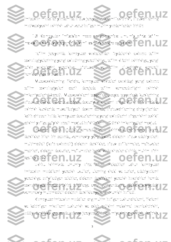 imitatsion modellar yordamida o quv jarayonini takomillashtirish, o quvchilarningʻ ʻ
motivatsiyasini oshirish uchun zarur bo lgan muhim yordamlardan biridir.	
ʻ
1.3   Kompyuter   imitatsion   modellar   yordamida   umumiy   o rta   ta’lim	
ʻ
maktablari o quv jarayonini takomillashtirish texnologiyalari	
ʻ
Ta’lim   jarayonida   kompyuter   vositalaridan   foydalanish   axborot   ta’lim
texnologiyalarining yangi avlodining yaratilishiga, ta’lim sifatini oshirishga, yangi
ta’sir   vositalarini   yaratishga,   o‘qituvchi   va   ta’lim   oluvchining   samarali
hamkorligiga olib keldi. 
Mutaxassislarning   fikricha,   kompyuter   vositalari   asosidagi   yangi   axborot
ta’lim   texnologiyalari   etarli   darajada   ta’lim   samaradorligini   oshirish
imkoniyatlarini   beradi.   Mutaxassislarni   tayyorlash,   qayta   tayyorlash   kurslarining
o‘quv   rejalarida   nazarda   tutilgan   dasturiy   vositalarni   o‘rgatish   ishlarini   malaka
oshirish   kurslarida   muvaffaqiyatli   davom   ettirib,   o‘qituvchilarning   ehtiyojlaridan
kelib chiqqan holda kompyuter dasturlarining yangi avlodlarini o‘rganishni tashkil
etishni yo‘lga qo‘yish orqali mavjud bo‘shliqlarni to‘ldirish imkoniyatlari mavjud.
Bugungi   kunda   o‘qitish   samaradorligini   oshirishda,   an’anaviy   bosma
darsliklar   bilan   bir   qatorda,   zamonaviy   yangi   avlod   elektron   o‘quv   adabiyotlari:
multimediali   (ko‘p   axborotli)   elektron   darsliklar,   o‘quv   qo‘llanmalar,   ma’ruzalar
matnlari, elektron dasturlar, ma’lumotlar banki va boshqalar  alohida muhim o‘rin
egallaydi [11]. 
Ushbu   ishimizda   umumiy   o rta   ta’lim   maktablari   uchun   kompyuter	
ʻ
imitatsion   modellarni   yaratish   usullari,   ularning   shakl   va   turlari,   adabiyotlarni
yaratishga   qo‘yiladigan   talablar,   elektron   darsliklarni   yaratish   bosqichlari   hamda
texnologiyasi   berilib,   ushbu   talablarga   amal   qilingandagina,   yuksak   saviyadagi
zamonaviy multimediali elektron darsliklar yaratish mumkin bo‘ladi.
Kompyuter imitatsion modellar  eng muhim bo‘lgan tushunchalarni, fikrlarni
va   keltirilgan   misollarni   tushunish   va   eslab   qolishni   maksimal   osonlashtirishi,
oddiy   darslikka   qaraganda,   o‘quv   jarayoniga   inson   miyasining   eshitish,   ko‘rish,
12 