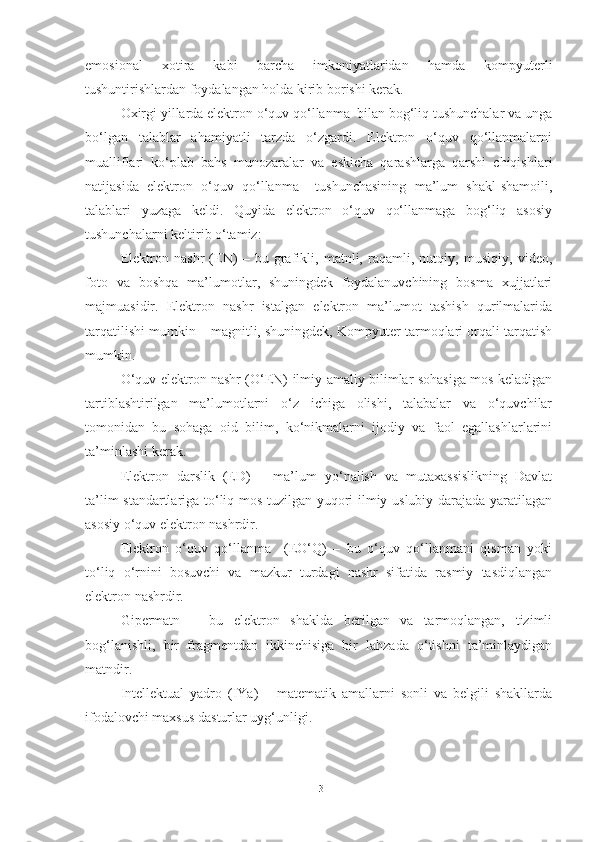 emosional   xotira   kabi   barcha   imkoniyatlaridan   hamda   kompyuterli
tushuntirishlardan foydalangan holda kirib borishi kerak. 
Oxirgi yillarda elektron o‘quv qo‘llanma  bilan bog‘liq tushunchalar va unga
bo‘lgan   talablar   ahamiyatli   tarzda   o‘zgardi.   Elektron   o‘quv   qo‘llanmalarni
mualliflari   ko‘plab   bahs   munozaralar   va   eskicha   qarashlarga   qarshi   chiqishlari
natijasida   elektron   o‘quv   qo‘llanma     tushunchasining   ma’lum   shakl-shamoili,
talablari   yuzaga   keldi.   Quyida   elektron   o‘quv   qo‘llanmaga   bog‘liq   asosiy
tushunchalarni keltirib o‘tamiz: 
Elektron   nashr   (EN)   –   bu   grafikli,   matnli,   raqamli,   nutqiy,   musiqiy,   video,
foto   va   boshqa   ma’lumotlar,   shuningdek   foydalanuvchining   bosma   xujjatlari
majmuasidir.   Elektron   nashr   istalgan   elektron   ma’lumot   tashish   qurilmalarida
tarqatilishi mumkin – magnitli, shuningdek, Kompyuter tarmoqlari orqali tarqatish
mumkin. 
O‘quv elektron nashr (O‘EN) ilmiy-amaliy bilimlar sohasiga mos keladigan
tartiblashtirilgan   ma’lumotlarni   o‘z   ichiga   olishi,   talabalar   va   o‘quvchilar
tomonidan   bu   sohaga   oid   bilim,   ko‘nikmalarni   ijodiy   va   faol   egallashlarlarini
ta’minlashi kerak. 
Elektron   darslik   (ED)   –   ma’lum   yo‘nalish   va   mutaxassislikning   Davlat
ta’lim standartlariga to‘liq mos tuzilgan yuqori ilmiy-uslubiy darajada yaratilagan
asosiy o‘quv elektron nashrdir.  
Elektron   o‘quv   qo‘llanma     (EO‘Q)   –   bu   o‘quv   qo‘llanmani   qisman   yoki
to‘liq   o‘rnini   bosuvchi   va   mazkur   turdagi   nashr   sifatida   rasmiy   tasdiqlangan
elektron nashrdir. 
Gipermatn   –   bu   elektron   shaklda   berilgan   va   tarmoqlangan,   tizimli
bog‘lanishli,   bir   fragmentdan   ikkinchisiga   bir   lahzada   o‘tishni   ta’minlaydigan
matndir. 
Intellektual   yadro   (IYa)   –   matematik   amallarni   sonli   va   belgili   shakllarda
ifodalovchi maxsus dasturlar uyg‘unligi.
13 