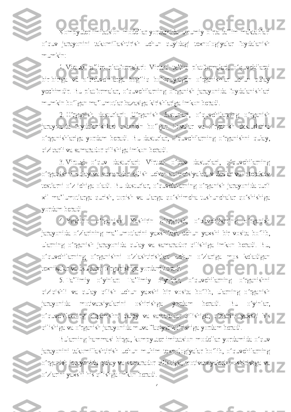 Kompyuter   imitatsion   modellar   yordamida   umumiy   o rta   ta’lim   maktablariʻ
o quv   jarayonini   takomillashtirish   uchun   quyidagi   texnologiyalar   foydalanish	
ʻ
mumkin:
1. Virtual   ta’lim   platformalari:   Virtual   ta’lim   platformalari,   o quvchilarni	
ʻ
bir-biriga   va   o qituvchilarga   bog liq   bo lmaydigan   o rganishlar   uchun   qulay	
ʻ ʻ ʻ ʻ
yechimdir.   Bu   platformalar,   o quvchilarning   o rganish   jarayonida   foydalanishlari	
ʻ ʻ
mumkin bo lgan ma’lumotlar bazasiga kirishlariga imkon beradi.	
ʻ
2. O rganish   dasturlari:   O rganish   dasturlari,   o quvchilarning   o rganish
ʻ ʻ ʻ ʻ
jarayonida   foydalanishlari   mumkin   bo lgan   ilovalar   va   o rganish   dasturlarini	
ʻ ʻ
o rganishlariga   yordam   beradi.   Bu   dasturlar,   o quvchilarning   o rganishni   qulay,	
ʻ ʻ ʻ
qiziqarli va samarador qilishiga imkon beradi.
3. Virtual   o quv   dasturlari:   Virtual   o quv   dasturlari,   o quvchilarning	
ʻ ʻ ʻ
o rganishni  qulay  va samarador  qilish uchun animatsiyalar,  videolar  va interaktiv	
ʻ
testlarni   o z   ichiga  oladi.   Bu   dasturlar,  o quvchilarning   o rganish   jarayonida  turli	
ʻ ʻ ʻ
xil   ma’lumotlarga   qurish,   topish   va   ularga   qo shimcha   tushunchalar   qo shishiga	
ʻ ʻ
yordam beradi.
4. Yashirin   o rganish:   Yashirin   o rganish,   o quvchilarning   o rganish	
ʻ ʻ ʻ ʻ
jarayonida   o zlarining   ma’lumotlarini   yaxshilash   uchun   yaxshi   bir   vosita   bo lib,	
ʻ ʻ
ularning   o rganish   jarayonida   qulay   va   samarador   qilishiga   imkon   beradi.   Bu,	
ʻ
o quvchilarning   o rganishni   o zlashtirishlari   uchun   o zlariga   mos   keladigan	
ʻ ʻ ʻ ʻ
texnikalar va usullarni o rganishiga yordam beradi.	
ʻ
5. Ta’limiy   o yinlar:   Ta’limiy   o yinlar,   o quvchilarning   o rganishni	
ʻ ʻ ʻ ʻ
qiziqishli   va   qulay   qilish   uchun   yaxshi   bir   vosita   bo lib,   ularning   o rganish	
ʻ ʻ
jarayonida   motivatsiyalarini   oshirishga   yordam   beradi.   Bu   o yinlar,	
ʻ
o quvchilarning   o rganishni   qulay   va   samarador   qilishiga,   o zlarini   yaxshi   his	
ʻ ʻ ʻ
qilishiga va o rganish jarayonida muvaffaqiyat ko rishiga yordam beradi.	
ʻ ʻ
Bularning hammasi  birga, kompyuter  imitatsion  modellar  yordamida o quv	
ʻ
jarayonini   takomillashtirish   uchun   muhim   texnologiyalar   bo lib,   o quvchilarning	
ʻ ʻ
o rganish jarayonida qulay va samarador qilishiga, motivatsiyalarini oshirishga va	
ʻ
o zlarini yaxshi his qilishga imkon beradi.
ʻ
14 