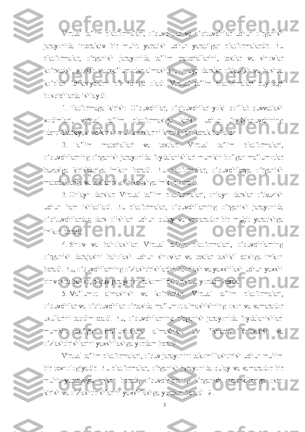 Virtual   ta’lim   platformalari,   o quvchilar   va   o qituvchilar   uchun   o rganishʻ ʻ ʻ
jarayonida   interaktiv   bir   muhit   yaratish   uchun   yaratilgan   platformalardir.   Bu
platformalar,   o rganish   jarayonida   ta’lim   materiallarini,   testlar   va   sinovlar	
ʻ
ko rsatish,   yozish   va   ma’lumotlar   almashish,   onlayn   darslar   o tkazish   va   boshqa	
ʻ ʻ
ko plab   funktsiyalarni   o z   ichiga   oladi.   Virtual   ta’lim   platformalari   quyidagi
ʻ ʻ
bosqichlarda ishlaydi:
1. Platformaga   kirish:   O quvchilar,   o qituvchilar   yoki   qo llab-quvvatlash	
ʻ ʻ ʻ
xodimlari,   virtual   ta’lim   platformasiga   kirish   uchun   foydalanuvchining
identifikatsiyasi va kirish ma’lumotlarini kiritishlari kerak bo ladi.	
ʻ
2. Ta’lim   materiallari   va   testlar:   Virtual   ta’lim   platformalari,
o quvchilarning o rganish jarayonida foydalanishlari mumkin bo lgan ma’lumotlar	
ʻ ʻ ʻ
bazasiga   kirishlariga   imkon   beradi.   Bu   platformalar,   o quvchilarga   o rganish	
ʻ ʻ
materiallarini va testlarini olib kelishga imkon beradi.
3. Onlayn   darslar:   Virtual   ta’lim   platformalari,   onlayn   darslar   o tkazish	
ʻ
uchun   ham   ishlatiladi.   Bu   platformalar,   o quvchilarning   o rganish   jarayonida	
ʻ ʻ
o qituvchilardan   dars   olishlari   uchun   qulay   va   samarador   bir   muhit   yaratishga	
ʻ
imkon beradi.
4. Sinov   va   baholashlar:   Virtual   ta’lim   platformalari,   o quvchilarning	
ʻ
o rganish   darajasini   baholash   uchun   sinovlar   va   testlar   tashkil   etishga   imkon	
ʻ
beradi. Bu, o quvchilarning o zlashtirishlarini baholash va yaxshilash uchun yaxshi	
ʻ ʻ
bir vosita bo lib, o quv jarayonini takomillashtirishda yordam beradi.
ʻ ʻ
5. Ma’lumot   almashish   va   ko rsatish:   Virtual   ta’lim   platformalari,	
ʻ
o quvchilar va o qituvchilar o rtasida ma’lumot almashishning oson va samarador	
ʻ ʻ ʻ
usullarini   taqdim   etadi.   Bu,   o quvchilarning   o rganish   jarayonida   foydalanishlari	
ʻ ʻ
mumkin   bo lgan   ma’lumotlarni   almashish,   o z   fikrlarini   ko rsatish   va	
ʻ ʻ ʻ
o zlashtirishlarini yaxshilashga yordam beradi.	
ʻ
Virtual ta’lim platformalari, o quv jarayonini takomillashtirish uchun muhim	
ʻ
bir   texnologiyadir.   Bu   platformalar,   o rganish   jarayonida   qulay   va   samarador   bir	
ʻ
muhit   yaratishga   imkon   beradi,   o quvchilarning   o rganish   materiallariga   oson	
ʻ ʻ
kirish va o zlashtirishlarini yaxshilashga yordam beradi [9].	
ʻ
15 