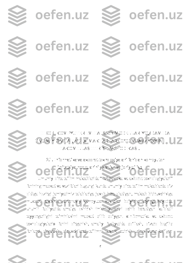 II BOB. KOMPYUTER IMITATSION MODELLAR YORDAMIDA
UMUMIY O RTA TA’LIM MAKTABLARI O QUV JARAYONINIʻ ʻ
TAKOMILLASHTIRISH METODIKASI.
2.1. Informatika va axborot texnologiyalari fanidan kompyuter
imitatsiya modellarini yaratish va joriy qilish
Umumiy o rta ta’lim maktablarida “Informatika va axborot texnologiyalari”
ʻ
fanining maqsad va vazifalari bugungi kunda umumiy o rta ta’lim maktablarda o‘z	
ʻ
oldiga   hozirgi   jamiyatimiz   talablariga   javob   bera   oladigan,   maktab   bitiruvchisiga
mustaqil   ravishda   zamonaviy   kompyuter   vositalari   bo‘yicha   keyingi   hayotida
unumli   faoliyatida   amalga   oshirish   imkoniyatlarini   ochib   beradigan   kafolatli
tayyorgarligini   ta’minlashni   maqsad   qilib   qo‘ygan.   «Informatika   va   axborot
texnologiyalari»   fanini   o‘rganish,   amaliy   faoliyatida   qo‘llash,   o‘zaro   bog‘liq
fanlarni   o‘rganish,   o‘quvchilarni   ta’limni   davom   ettirish   uchun   zarur   bo‘lgan
16 