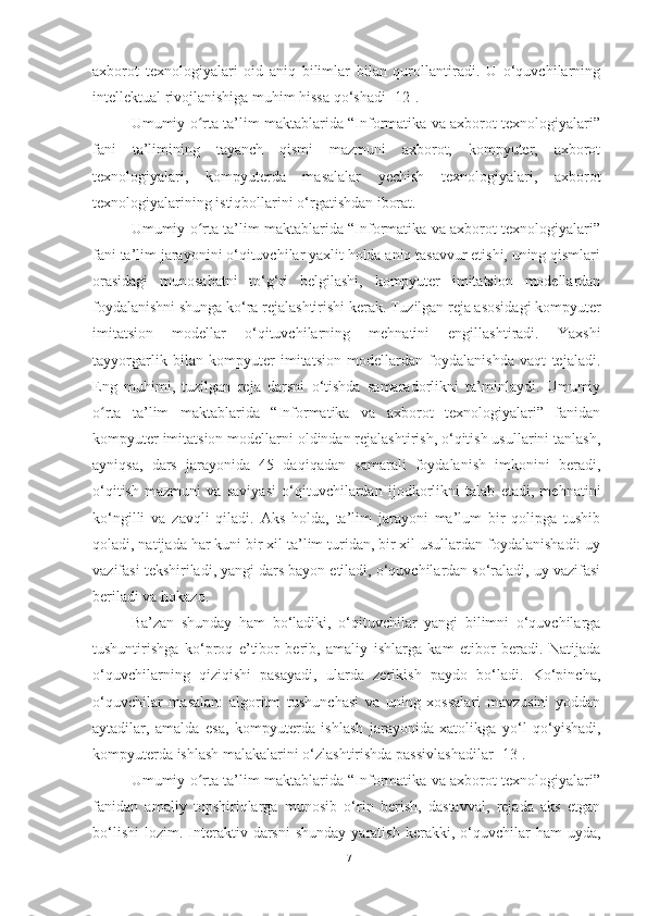 axborot   texnologiyalari   oid   aniq   bilimlar   bilan   qurollantiradi.   U   o‘quvchilarning
intellektual rivojlanishiga muhim hissa qo‘shadi [12]. 
Umumiy o rta ta’lim maktablarida “Informatika va axborot texnologiyalari”ʻ
fani   ta’limining   tayanch   qismi   mazmuni   axborot,   kompyuter,   axborot
texnologiyalari,   kompyuterda   masalalar   yechish   texnologiyalari,   axborot
texnologiyalarining istiqbollarini o‘rgatishdan iborat.
Umumiy o rta ta’lim maktablarida “Informatika va axborot texnologiyalari”
ʻ
fani ta’lim jarayonini o‘qituvchilar yaxlit holda aniq tasavvur etishi, uning qismlari
orasidagi   munosabatni   to‘g‘ri   belgilashi,   kompyuter   imitatsion   modellardan
foydalanishni shunga ko‘ra rejalashtirishi kerak. Tuzilgan reja asosidagi kompyuter
imitatsion   modellar   o‘qituvchilarning   mehnatini   engillashtiradi.   Yaxshi
tayyorgarlik   bilan   kompyuter   imitatsion   modellardan   foydalanishda   vaqt   tejaladi.
Eng   muhimi,   tuzilgan   reja   darsni   o‘tishda   samaradorlikni   ta’minlaydi.   Umumiy
o rta   ta’lim   maktablarida   “Informatika   va   axborot   texnologiyalari”   fanidan	
ʻ
kompyuter imitatsion modellarni oldindan rejalashtirish, o‘qitish usullarini tanlash,
ayniqsa,   dars   jarayonida   45   daqiqadan   samarali   foydalanish   imkonini   beradi,
o‘qitish   mazmuni   va   saviyasi   o‘qituvchilardan   ijodkorlikni   talab   etadi,   mehnatini
ko‘ngilli   va   zavqli   qiladi.   Aks   holda,   ta’lim   jarayoni   ma’lum   bir   qolipga   tushib
qoladi, natijada har kuni bir xil ta’lim turidan, bir xil usullardan foydalanishadi: uy
vazifasi tekshiriladi, yangi dars bayon etiladi, o‘quvchilardan so‘raladi, uy vazifasi
beriladi va hokazo. 
Ba’zan   shunday   ham   bo‘ladiki,   o‘qituvchilar   yangi   bilimni   o‘quvchilarga
tushuntirishga   ko‘proq   e’tibor   berib,   amaliy   ishlarga   kam   etibor   beradi.   Natijada
o‘quvchilarning   qiziqishi   pasayadi,   ularda   zerikish   paydo   bo‘ladi.   Ko‘pincha,
o‘quvchilar   masalan:   algoritm   tushunchasi   va   uning   xossalari   mavzusini   yoddan
aytadilar,   amalda   esa,   kompyuterda   ishlash   jarayonida   xatolikga   yo‘l   qo‘yishadi,
kompyuterda ishlash malakalarini o‘zlashtirishda passivlashadilar [13].
Umumiy o rta ta’lim maktablarida “Informatika va axborot texnologiyalari”	
ʻ
fanidan   amaliy   topshiriqlarga   munosib   o‘rin   berish,   dastavval,   rejada   aks   etgan
bo‘lishi   lozim.  Interaktiv  darsni   shunday   yaratish   kerakki,  o‘quvchilar  ham  uyda,
17 