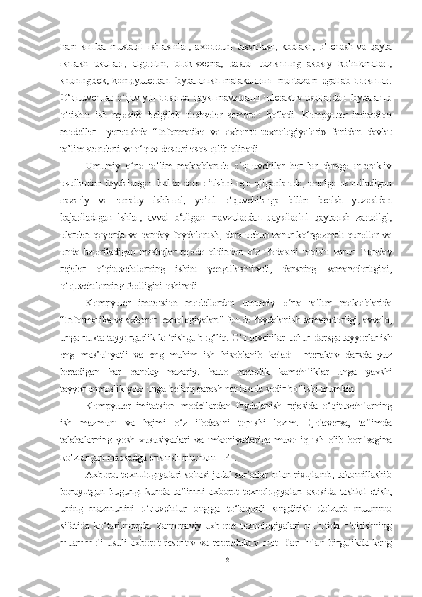 ham   sinfda   mustaqil   ishlasinlar,   axborotni   tasvirlash,   kodlash,   o‘lchash   va   qayta
ishlash   usullari,   algoritm,   blok-sxema,   dastur   tuzishning   asosiy   ko‘nikmalari,
shuningdek,   kompyuterdan   foydalanish   malakalarini   muntazam   egallab   borsinlar.
O‘qituvchilar o‘quv yili boshida qaysi mavzularni interaktiv usullardan foydalanib
o‘tishni   ish   rejasida   belgilab   olishsalar   samarali   bo‘ladi.   Kompyuter   imitatsion
modellar     yaratishda   “Informatika   va   axborot   texnologiyalari»   fanidan   davlat
ta’lim standarti va o‘quv dasturi asos qilib olinadi.
Umumiy   o rta   ta’lim   maktablarida   o‘qituvchilar   har   bir   darsga   interaktivʻ
usullardan foydalangan holda dars o‘tishni reja qilganlarida, amalga oshiriladigan
nazariy   va   amaliy   ishlarni,   ya’ni   o‘quvchilarga   bilim   berish   yuzasidan
bajariladigan   ishlar,   avval   o‘tilgan   mavzulardan   qaysilarini   qaytarish   zarurligi,
ulardan qayerda va qanday foydalanish, dars uchun zarur ko‘rgazmali qurollar va
unda   bajariladigan   mashqlar   rejada   oldindan   o‘z   ifodasini   topishi   zarur.   Bunday
rejalar   o‘qituvchilarning   ishini   yengillashtiradi,   darsning   samaradorligini,
o‘quvchilarning faolligini oshiradi.
Kompyuter   imitatsion   modellardan   umumiy   o rta   ta’lim   maktablarida	
ʻ
“Informatika va axborot texnologiyalari” fanida foydalanish samaradorligi, avvalo,
unga puxta tayyorgarlik ko‘rishga bog‘liq. O‘qituvchilar uchun darsga tayyorlanish
eng   mas’uliyatli   va   eng   muhim   ish   hisoblanib   keladi.   Interaktiv   darsda   yuz
beradigan   har   qanday   nazariy,   hatto   metodik   kamchiliklar   unga   yaxshi
tayyorlanmaslik yoki unga befarq qarash natijasida sodir bo‘lishi mumkin. 
Kompyuter   imitatsion   modellardan   foydalanish   rejasida   o‘qituvchilarning
ish   mazmuni   va   hajmi   o‘z   ifodasini   topishi   lozim.   Qolaversa,   ta’limda
talabalarning   yosh   xususiyatlari   va   imkoniyatlariga   muvofiq   ish   olib   borilsagina
ko‘zlangan maqsadga erishish mumkin [14].  
Axborot texnologiyalari sohasi jadal sur’atlar bilan rivojlanib, takomillashib
borayotgan   bugungi   kunda   ta’limni   axborot   texnologiyalari   asosida   tashkil   etish,
uning   mazmunini   o‘quvchilar   ongiga   to‘laqonli   singdirish   dolzarb   muammo
sifatida   ko‘tarilmoqda.   Zamonaviy   axborot   texnologiyalari   muhitida   o‘qitishning
muammoli   usuli   axborot-reseptiv   va   reproduktiv   metodlari   bilan   birgalikda   keng
18 