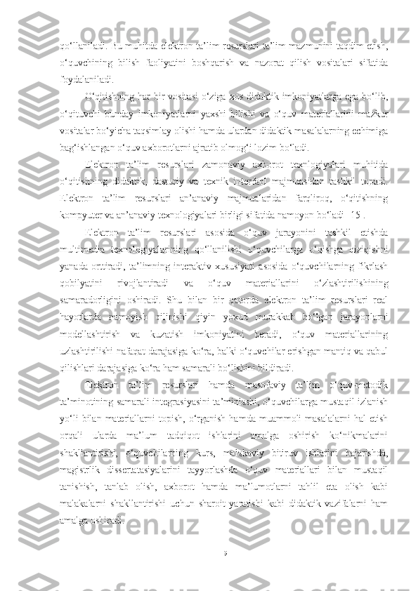 qo‘llaniladi. Bu muhitda elektron ta’lim resurslari ta’lim mazmunini taqdim etish,
o‘quvchining   bilish   faoliyatini   boshqarish   va   nazorat   qilish   vositalari   sifatida
foydalaniladi.
O‘qitishning har bir vositasi  o‘ziga xos didaktik imkoniyatlarga ega bo‘lib,
o‘qituvchi   bunday   imkoniyatlarni   yaxshi   bilishi   va   o‘quv   materiallarini   mazkur
vositalar bo‘yicha taqsimlay olishi hamda ulardan didaktik masalalarning echimiga
bag‘ishlangan o‘quv axborotlarni ajratib olmog‘i lozim bo‘ladi. 
Elektron   ta’lim   resurslari   zamonaviy   axborot   texnlogiyalari   muhitida
o‘qitishning   didaktik,   dasturiy   va   texnik   interfaol   majmuasidan   tashkil   topadi.
Elektron   ta’lim   resurslari   an’anaviy   majmualaridan   farqliroq,   o‘qitishning
kompyuter va an’anaviy texnologiyalari birligi sifatida namoyon bo‘ladi [15]. 
Elektron   ta’lim   resurslari   asosida   o‘quv   jarayonini   tashkil   etishda
multimedia   texnologiyalarining   qo‘llanilishi   o‘quvchilarga   o‘qishga   qiziqishni
yanada   orttiradi,   ta’limning   interaktiv   xususiyati   asosida   o‘quvchilarning   fikrlash
qobilyatini   rivojlantiradi   va   o‘quv   materiallarini   o‘zlashtirilishining
samaradorligini   oshiradi.   Shu   bilan   bir   qatorda   elektron   ta’lim   resurslari   real
hayotlarda   namoyish   qilinishi   qiyin   yoxud   murakkab   bo‘lgan   jarayonlarni
modellashtirish   va   kuzatish   imkoniyatini   beradi,   o‘quv   materiallarining
uzlashtirilishi nafaqat darajasiga ko‘ra, balki o‘quvchilar erishgan mantiq va qabul
qilishlari darajasiga ko‘ra ham samarali bo‘lishini bildiradi. 
Elektron   ta’lim   resurslari   hamda   masofaviy   ta’lim   o‘quv-metodik
ta’minotining samarali integrasiyasini ta’minlashi, o‘quvchilarga mustaqil izlanish
yo‘li  bilan  materiallarni   topish,   o‘rganish   hamda  muammoli   masalalarni  hal  etish
orqali   ularda   ma’lum   tadqiqot   ishlarini   amalga   oshirish   ko‘nikmalarini
shakllantirishi,   o‘quvchilarning   kurs,   malakaviy   bitiruv   ishlarini   bajarishda,
magistrlik   dissertatasiyalarini   tayyorlashda   o‘quv   materiallari   bilan   mustaqil
tanishish,   tanlab   olish,   axborot   hamda   ma’lumotlarni   tahlil   eta   olish   kabi
malakalarni   shakllantirishi   uchun   sharoit   yaratishi   kabi   didaktik   vazifalarni   ham
amalga oshiradi. 
19 