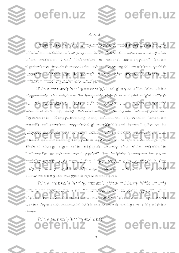 KIRISH
Bitiruv malakaviy ishida  kompyuter imitatsion modellar yordamida umumiy
o rta ta’lim maktablari o quv jarayonini takomillashtirish maqsadida umumiy o rtaʻ ʻ ʻ
ta’lim   maktablari   9-sinf   “Informatika   va   axborot   texnologiyalari”   fanidan
algoritmlar va dasturlash mavzularini tushuntirish va tegishli masalalarini yechish
jarayonini   o quvchilarga   ko rgazmali   taqdim   etish   maqsadida  	
ʻ ʻ kompyuter
imitatsion modellar  yaratish ko zda tutilgan. 	
ʻ
Bitiruv malakaviy ishning dolzarbligi.  Hozirgi paytda  ta’lim tizimi tubdan
o‘zgarmoqda.   Shu   boisdan   ta’lim   jarayonida   o‘qitish   metodlarini   to‘g‘ri   qo‘llash
va   takomillashtirishga   katta   e’tibor   qaratilmoqda.   Ta’lim   jarayonini
takomillashtirishning   qulay   vositalaridan   biri   kompyuter   texnologiyalaridan
foydalanishdir.   Kompyuterlarning   keng   qo llanilishi   o qituvchilar   tomonidan	
ʻ ʻ
metodik   qo llanmalarni   tayyorlashdagi   murakkabliklarni   bartaraf   qilish   va   bu	
ʻ
jarayonni takomillashtirish imkonini beradi. Turli xil elektron o quv qo llanmalar,	
ʻ ʻ
metodik qo llanmalarning kompyuterda taqdim etilishi ko pgina afzalliklarga ega.	
ʻ ʻ
Shularni   hisobga   olgan   holda   tadqiqotda   umumiy   o rta   ta’lim   maktablarida	
ʻ
“Informatika   va   axborot   texnologiyalari”   fani   bo yicha   kompyuter   imitatsion	
ʻ
modellar  yaratish  asosiy  maqsad  qilib olingan. Mazkur  faoliyatga  tegishli  boshqa
me’yoriy-huquqiy   hujjatlarda   belgilangan   vazifalarni   amalga   oshirishga   ushbu
bitiruv malakaviy ishi  muayyan darajada xizmat qiladi.
Bitiruv   malakaviy   ish ning   maqsadi.   Bitiruv   malakaviy   ishida   umumiy
o rta   ta’lim   maktablarida   9-sinf   “Informatika   va   axborot   texnologiyalari”   fanini	
ʻ
o qitishni samarali tashkil etish uchun multimediali o qitish tizimlarini yaratish va
ʻ ʻ
ulardan   foydalanish   mazmunini   ishlab   chiqish   h amda   amaliyotga   tatbiq   etishdan
iborat.
Bitiruv malakaviy ish ning vazifalari:
2 