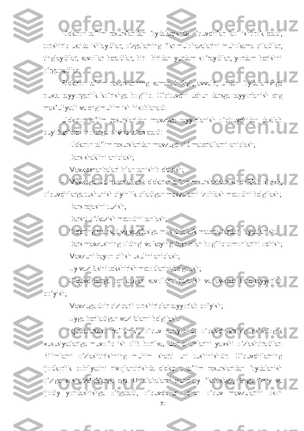 E lektron   ta’lim   resurslaridan   foydalanishda   o quvchilar   faol   ishtirok  ʻ e tadi,
topshiriq ustida  ishlaydilar,  o zgalarning  fikr-mulohazalarini   muhokama qiladilar,	
ʻ
tinglaydilar,   savollar   beradilar,   bir   –biridan   yordam   so raydilar,   yordam   berishni	
ʻ
o rganadilar. 	
ʻ
E lektron   ta’lim   resurslarining   samaradorligi,   avvalo,   undan   foydalanishga
puxta   tayyorgarlik   ko rishga   bo	
ʻ g	ʻ liq.   O qituvchi   uchun   darsga   tayyorlanish  	ʻ e ng
mas’uliyatli va  e ng muhim ish hisoblanadi.
E lektron   ta’lim   resurslaridan   ma v zuga   tayyorlanish   o qituvchidan   dastlab	
ʻ
quyidagilarni inobatga olishni talab  e tadi: 
 E lektron ta’lim resurslaridan mavzuga oid materiallarni aniqlash; 
 Dars shaklini aniqlash; 
 Mavzu manbalari bilan tanishib chiqish; 
 Mavzuga oid materiallarni  e lektron ta’lim resurslaridan sinchiklab o qish,	
ʻ
o quvchi	
ʻ larga tushunish qiyinlik qiladigan mavzularni izohlash metodini belgilash ;
 Dars rejasini tuzish; 
 Darsni o tkazish metodini tanlash; 	
ʻ
 Darsning maqsad va vazifasiga mos didaktik materiallardan foydalanish; 
 Dars mavzusining oldingi va keying dasr bilan bo g	
ʻ liq tomonlarini ochish;
 Mavzuni bayon qilish usulini aniqlash; 
 Uy vazifasini tekshirish metodlarini belgilash; 
 O quvchilarga   beriladigan   savollarni   tuzatish   va   javobini   ham   tayyorlab	
ʻ
qo yish; 	
ʻ
 Mavzuga doir qiziqarli topshiriqlar tayyorlab qo yish; 	
ʻ
 Uyga beriladigan vazifalarni belgilash.
  Tajribalardan   ma’lumki,   o quv   jarayonida   o quvchilarning   psixologik	
ʻ ʻ
xususiyatlariga   muvofiq   ish   olib   borilsa,   ular   bilimlarini   yaxshi   o zlashtiradilar.	
ʻ
Bilimlarni   o zlashtirishning   muhim   sharti   uni   tushinishdir.   O quvchilarning	
ʻ ʻ
ijodkorlik   qobilyatini   rivojlantirishda   e lektron   ta’lim   resurslaridan   foydalanish
o ziga   xos   afzalliklarga  	
ʻ e ga.   U   talabalarni   mantiqiy   fikrlashga,   fanga   ilmiy   va
ijodiy   yondashishga   o rgatadi,   o quvchilar   uchun   o quv   mavzularini   oson	
ʻ ʻ ʻ
20 