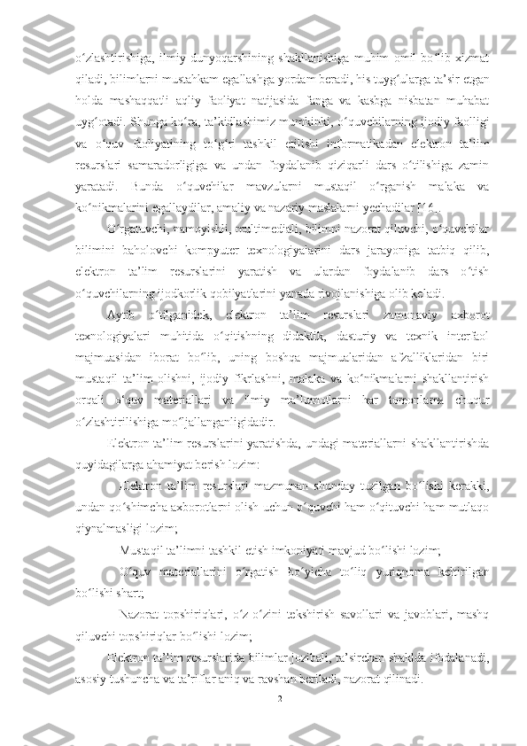 o zlashtirishiga,   ilmiy   dunyoqarshining   shakllanishiga   muhim   omil   bo lib   xizmatʻ ʻ
qiladi, bilimlarni mustahkam  e gallashga yordam beradi, his tuyg ularga ta’sir 	
ʻ e tgan
holda   mash a qqatli   aqliy   faoliyat   natijasida   fanga   va   kasbga   nisbatan   muhabat
uy g	
ʻ otadi. Shunga ko ra, ta’kidlashimiz mumkinki,  	ʻ o quvchi	ʻ larning ijodiy faolligi
va   o quv   faoliyatining   to	
ʻ ʻ g	ʻ ri   tashkil   e tilishi   informatikadan   e lektron   ta’lim
resurslari   samaradorligiga   va   undan   foydalanib   qiziqarli   dars   o tilishiga   zamin	
ʻ
yaratadi.   Bunda   o quvchilar   mavzularni   mustaqil   o rganish   malaka   va	
ʻ ʻ
ko nikmalarini 	
ʻ e gallaydilar, amaliy va nazariy maslalarni yechadilar [16].
O rgatuvchi, namoyishli, multimediali, bilimni nazorat qiluvchi, o quvchilar	
ʻ ʻ
bilimini   baholovchi   kompyuter   texnologiyalarini   dars   jarayoniga   tatbiq   qilib,
e lektron   ta’lim   resurslarini   yaratish   va   ulardan   foydalanib   dars   o tish	
ʻ
o quvchilarning ijodkorlik qobilyatlarini yanada rivojlanishiga olib keladi. 	
ʻ
Aytib   o tilganidek,  	
ʻ e lektron   ta’lim   resurslari   zamonaviy   axborot
texnologiyalari   muhitida   o qitishning   didaktik,   dasturiy   va   texnik   interfaol	
ʻ
majmuasidan   iborat   bo lib,   uning   boshqa   majmualaridan   afzalliklaridan   biri	
ʻ
mustaqil   ta’lim   olishni,   ijodiy   fikrlashni,   malaka   va   ko nikmalarni   shakllantirish	
ʻ
orqali   o‘quv   materiallari   va   ilmiy   ma’lumotlarni   har   tomonlama   chuqur
o zlashtirilishiga mo ljallanganligidadir. 	
ʻ ʻ
E lektron ta’lim resurslarini yaratishda, undagi materiallarni shakllantirishda
quyidagilarga ahamiyat berish lozim: 
 E lektron   ta’lim   resurslari   mazmunan   shunday   tuzilgan   bo lishi   kerakki,	
ʻ
undan qo shimcha axborotlarni olish uchun o quvchi ham o qituvchi ham mutlaqo	
ʻ ʻ ʻ
qiynalmasligi lozim; 
 Mustaqil ta’limni tashkil  e tish imkoniyati mavjud bo lishi lozim; 	
ʻ
 O quv   materiallarini   o rgatish   bo yicha   to liq  	
ʻ ʻ ʻ ʻ yu riqnoma   keltirilgan
bo lishi shart; 	
ʻ
 Nazorat   topshiriqlari,   o z-o zini   tekshirish   savollari   va   javoblari,   mashq	
ʻ ʻ
qiluvchi topshiriqlar bo lishi lozim	
ʻ ;  
E lektron ta’lim resurslarida bilimlar jozibali, ta’sirchan shaklda ifodalanadi,
asosiy tushuncha va ta’riflar aniq va ravshan beriladi, nazorat qilinadi. 
21 