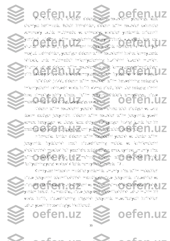 Shu   bois   barcha   fanlardan   e lektron   ta’lim   resurslarini   yaratishga   katta
ahamiyat   berilmoqda.   Sababi   birinchidan,   e lektron   ta’lim   resurslari   axborotlar
zamonaviy   usulda   multimedia   va   animatsiya   vositalari   yordamida   to laqonliʻ
yoritiladi.   E lektron   ta’lim   resurslarining   asosiy   e ’tiborli   xususiyati   ham   ana
shunda.   Ikkinchidan,   olgan   bilimlarni   interaktiv   usulda   nazorat   qilish   imkoniyati
mavjud. Uchinchidan, yaratilgan   e lektron ta’lim resurslariini boshqa kompyuterda
ishla s ak,   unda   multimediali   imkoniyatlarining   buzilishini   kuzatish   mumkin.
Shuning   uchun,   e lektron   ta’lim   resurslarini   boshqa   kompyuterga   o rnatiladigan	
ʻ
qilib diskka yozib, undan boshqa kompyuterlarda ham foydalanish imkoni mavjud.
Ta’kidlash   joizki,   e lektron   ta’lim   resurslari   ta’lim   beruvchining   pedagogik
imkoniyatlarini   oshiruvchi   vosita   bo lib   xizmat   qiladi,   lekin   ular   pedagog   o rnini	
ʻ ʻ
bosa   olmasligi   tabiiy   albatta.   Ta’lim   jarayoni   didaktik   tamoyillarga,   o quv	
ʻ
materialining bir tizimliligi, uzviyligiga asoslanadi.  
Elektron   ta’lim   resurslarini   yaratish   katta   mahorat   talab   qiladigan   va   uzoq
davom   etadigan   jarayondir.   Elektron   ta’lim   resurslari   ta’lim   jarayonida   yaxshi
samara   berayotgan   va   ularga   katta   ehtiyoj   sezilayotgan   hozirgi   kunda   har   bir
predmet, kurs uchun bunday vositalarni yaratish davr talabi hisoblanadi. 
Informatika   fanidan   elektron   ta’lim   resurslarini   yaratish   va   ulardan   ta’lim
jarayonida   foydalanish   orqali   o quvchilarning   malaka   va   ko nikmalarini	
ʻ ʻ
shakllantirish   masalasi   hali   yetarlicha   tadqiq   etilgan   emas,   ayniqsa   umumiy   o rta	
ʻ
ta’lim   maktablari   uchun.   Shu   ma’noda   elektron   ta’lim   resurslari   o qitish	
ʻ
faoliyatining yangi vositasi sifatida namoyon bo lmoqda [17]. 	
ʻ
Kompyuter   imitatsion   modellar   yordamida   umumiy   o rta   ta’lim   maktablari	
ʻ
o quv   jarayonini   takomillashtirish   metodikasi,   o quv   jarayonida   o quvchilar   va	
ʻ ʻ ʻ
o qituvchilar orasidagi munosabatlarni va ma’lumot almashishni tasavvur qilishga
ʻ
yordam beradi. Bu metodika, o quv jarayonini takomillashtirish uchun muhim bir	
ʻ
vosita   bo lib,   o quvchilarning   o rganish   jarayonida   muvaffaqiyatli   bo lishlari	
ʻ ʻ ʻ ʻ
uchun yaxshi bir texnologiya hisoblanadi.
22 