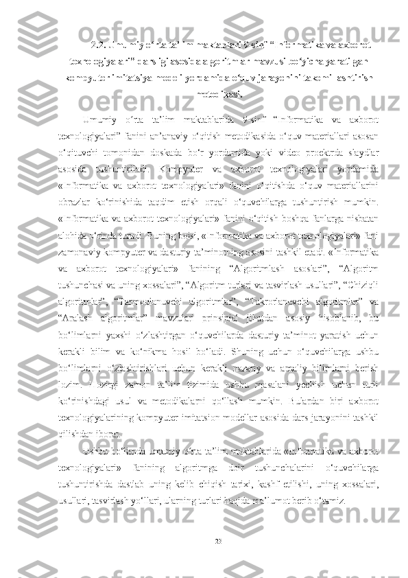 2.2. Umumiy o rta ta’lim maktablari 9-sinf “Informatika va axborotʻ
texnologiyalari” darsligi asosida algoritmlar mavzusi bo yicha yaratilgan	
ʻ
kompyuter imitatsiya modeli yordamida o quv jarayonini takomillashtirish	
ʻ
metodikasi.
Umumiy   o rta   ta’lim   maktablarida   9-sinf   “Informatika   va   axborot	
ʻ
texnologiyalari”   fanini   an’anaviy   o‘qitish   metodikasida   o‘quv   materiallari   asosan
o‘qituvchi   tomonidan   doskada   bo‘r   yordamida   yoki   video   proektrda   slaydlar
asosida   tushuntiriladi.   Kompyuter   va   axborot   texnologiyalari   yordamida
«Informatika   va   axborot   texnologiyalari»   fanini   o‘qitishda   o‘quv   materiallarini
obrazlar   ko‘rinishida   taqdim   etish   orqali   o‘quvchilarga   tushuntirish   mumkin.
«Informatika  va axborot  texnologiyalari» fanini  o‘qitish  boshqa fanlarga nisbatan
alohida o‘rinda turadi. Buning boisi, «Informatika va axborot texnologiyalari» fani
zamonaviy kompyuter va dasturiy ta’minotning asosini tashkil etadi. «Informatika
va   axborot   texnologiyalari»   fanining   “Algoritmlash   asoslari”,   “Algoritm
tushunchasi va uning xossalari”, “Algoritm turlari va tasvirlash usullari”, “Chiziqli
algoritmlar”,   “Tarmoqlanuvchi   algoritmlar”,   “Takrorlanuvchi   algoritmlar”   va
“Aralash   algoritmlar”   mavzulari   prinsipial   jihatdan   asosiy   hisoblanib,   bu
bo‘limlarni   yaxshi   o‘zlashtirgan   o‘quvchilarda   dasturiy   ta’minot   yaratish   uchun
kerakli   bilim   va   ko‘nikma   hosil   bo‘ladi.   Shuning   uchun   o‘quvchilarga   ushbu
bo‘limlarni   o‘zlashtirishlari   uchun   kerakli   nazariy   va   amaliy   bilimlarni   berish
lozim.   Hozirgi   zamon   ta’lim   tizimida   ushbu   masalani   yechish   uchun   turli
ko‘rinishdagi   usul   va   metodikalarni   qo‘llash   mumkin.   Bulardan   biri   axborot
texnologiyalarining kompyuter imitatsion modellar asosida dars jarayonini tashkil
qilishdan iborat.
Ushbu bo‘limda umumiy o rta ta’lim maktablarida «Informatika va axborot	
ʻ
texnologiyalari»   fanining   algoritmga   doir   tushunchalarini   o‘quvchilarga
tushuntirishda   dastlab   uning   kelib   chiqish   tarixi,   kashf   etilishi,   uning   xossalari,
usullari, tasvirlash yo‘llari, ularning turlari haqida ma’lumot berib o‘tamiz. 
23 