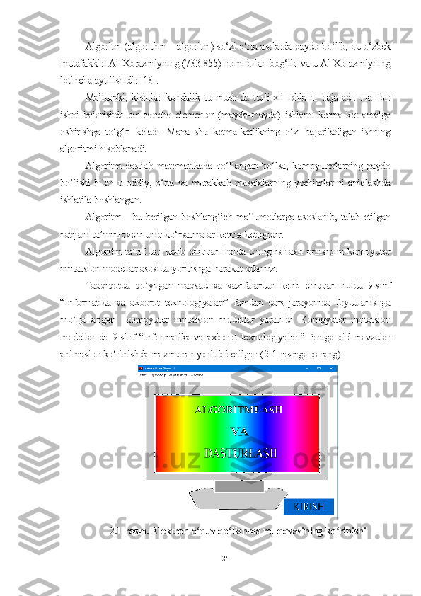 Algoritm (algorithm – algoritm) so‘zi o‘rta asrlarda paydo bo‘lib, bu o‘zbek
mutafakkiri Al-Xorazmiyning (783-855) nomi bilan bog‘liq va u Al-Xorazmiyning
lotincha aytilishidir [18].
Ma’lumki,   kishilar   kundalik   turmushida   turli-xil   ishlarni   bajaradi.   Har   bir
ishni   bajarishda   bir   qancha   elementar   (mayda-mayda)   ishlarni   ketma-ket   amalga
oshirishga   to‘g‘ri   keladi.   Mana   shu   ketma-ketlikning   o‘zi   bajariladigan   ishning
algoritmi hisoblanadi.
Algoritm   dastlab   matematikada   qo‘llangan   bo‘lsa,   kompyuterlarning   paydo
bo‘lishi   bilan   u   oddiy,   o‘rta   va   murakkab   masalalarning   yechimlarini   aniqlashda
ishlatila boshlangan.
Algoritm   -   bu  berilgan  boshlang‘ich   ma’lumotlarga   asoslanib,   talab  etilgan
natijani ta’minlovchi aniq ko‘rsatmalar ketma-ketligidir.
Algoritm  ta’rifidan  kelib  chiqqan  holda  uning  ishlash  prinsipini   kompyuter
imitatsion modellar asosida yoritishga harakat qilamiz. 
Tadqiqotda   qo‘yilgan   maqsad   va   vazifalardan   kelib   chiqqan   holda   9-sinf
“Informatika   va   axborot   texnologiyalari”   fanidan   dars   jarayonida   foydalanishga
mo‘ljallangan     kompyuter   imitatsion   modellar   yaratildi.   Kompyuter   imitatsion
modellar   da   9-sinf   “Informatika   va   axborot   texnologiyalari”   faniga   oid   mavzular
animasion ko‘rinishda mazmunan yoritib berilgan (2.1-rasmga qarang).
2.1-rasm. Elektron o‘quv qo‘llanma muqovasining ko rinishiʻ
24 