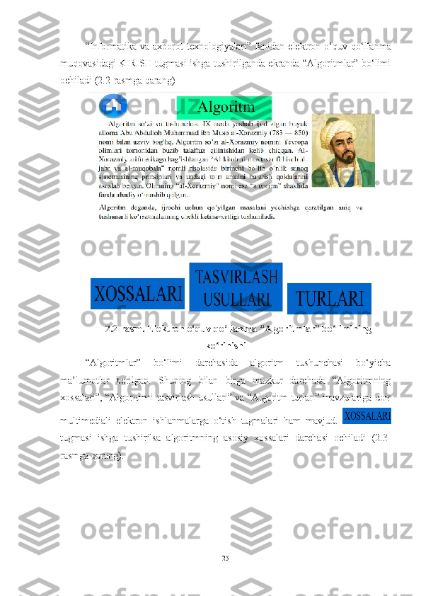 “Informatika   va   axborot   texnologiyalari”   fanidan   elektron   o‘quv   qo‘llanma
muqovasidagi KIRISH tugmasi ishga tushirilganda ekranda “Algoritmlar” bo‘limi
ochiladi (2.2-rasm ga qarang )
2.2-rasm.  Elektron o‘quv qo‘llanma  “Algoritmlar” bo liminingʻ
ko rinishi	
ʻ
“Algoritmlar”   bo‘limi   darchasida   algoritm   tushunchasi   bo‘yicha
ma’lumotlar   berilgan.   Shuning   bilan   birga   mazkur   darchada   “Algoritmning
xossalari”, “Algoritmni tasvirlash usullari” va “Algoritm turlari” mavzulariga doir
multimediali   elektron   ishlanmalarga   o‘tish   tugmalari   ham   mavjud.  
tugmasi   ishga   tushirilsa   algoritmning   asosiy   xossalari   darchasi   ochiladi   (2.3-
rasm ga qarang ).
25 