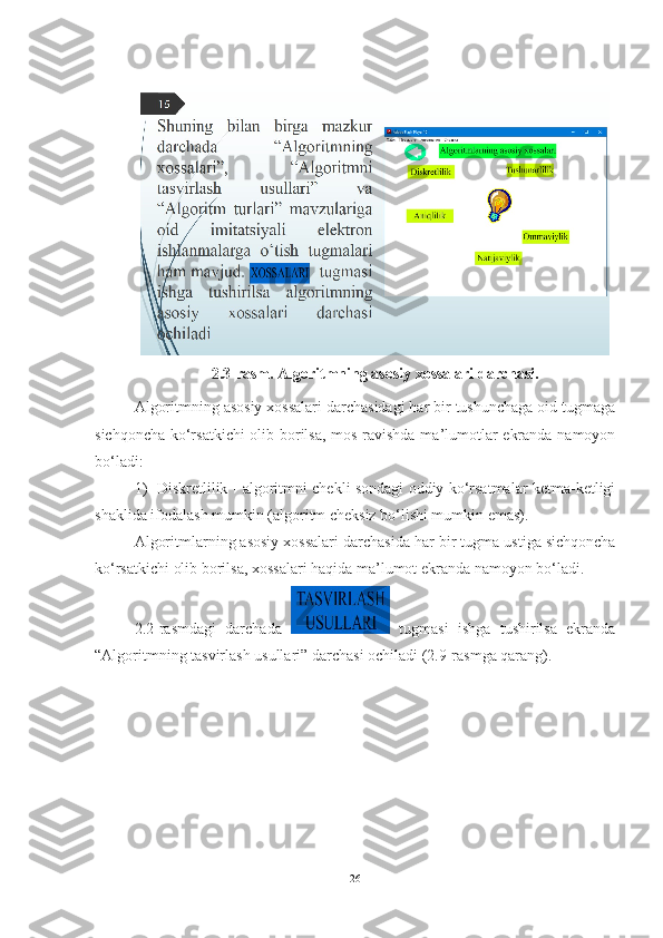  
2.3-rasm. Algoritmning asosiy xossalari darchasi.
Algoritmning asosiy xossalari darchasidagi har bir tushunchaga oid tugmaga
sichqoncha ko‘rsatkichi  olib borilsa, mos ravishda ma’lumotlar ekranda namoyon
bo‘ladi:
1)   Diskretlilik - algoritmni chekli sondagi oddiy ko‘rsatmalar ketma-ketligi
shaklida ifodalash mumkin (algoritm cheksiz bo‘lishi mumkin emas).
Algoritmlarning asosiy xossalari darchasida  har bir  tugma ustiga sichqoncha
ko‘rsatkichi olib borilsa, xossalari haqida ma’lumot ekranda namoyon bo‘ladi.
2.2-rasmdagi   darchada     tugmasi   ishga   tushirilsa   ekranda
“Algoritmning tasvirlash usullari” darchasi ochiladi (2.9-rasmga qarang).
26 