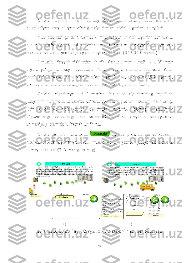 Chiziqli   algoritm.   Hech   qanday   shart   bajarilmasdan,   faqat   ketma-ket
bajariladigan jarayonlarga tuziladigan algoritmlar chiziqli algoritmlar deyiladi. 
Yuqorida berilgan 2.16-rasmda ko‘rinib to‘rgan chiziqli algoritm darchasida
har   bir   masala   tugmasi   ustiga   sichqoncha   ko‘rsatkichi   bosilganda   ularga   xos
masalalar va ularni yechish jarayonlari oynasi ochiladi (2.17-2.18-rasmlar).   
1-masala:   Sayyoh   qishloqdan   chiqib,   shahar   tomon   junadi.   U   a   kilometr
piyoda   yo‘rganidan   keyin   avtobusga   o‘tirib   т   soatda   shaharga   etib   keldi.   Agar
avtobus   60   km/soat   tezlik   bilan   harakat   qilgan   bo‘lsa,   а=5   va   т=0,5   bo‘lganda,
qishloq bilan shahar orasidagi С masofani hisoblash algoritmini tuzing.  
Chiziqli   algoritmga   oid   1-masalani   hisoblash   algoritmining   bajarilish
jarayonini multimedialar asosida ko‘rsatamiz. Buning uchun masofani hisoblashga
doir   so‘zli   va   blok-sxemali   algoritmini   tuzamiz.   Bizning   maqsadimiz
o‘quvchilarga   ushbu   algoritmni   ketma-ket   bajarilish   jarayonini   kompyuterda
animasiya yordamida ko‘rsatishdan iborat.
Chiziqli algoritm darchasida     tugmasiga sichqoncha ko‘rsatkichi
bosilsa,   chiziqli   algoritmga   doir   1-masala   va   uni   yechish   jarayonlari   ekranda
namoyon bo‘ladi (2.17-rasmga qarang).
                                 a)                                                         b)
2.17-rasm. Chiziqli algoritmga doir 1-masalani hisoblash darchasi.
29 