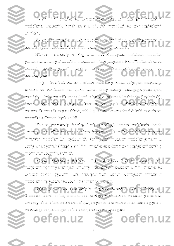 -“9-sinf   “Informatika   va   axborot   texnologiyalari”   darsligini   imitаtsion
modellarga   ustuvorlik   berish   asosida   o‘qitish   metodlari   va   texnologiyalarini
aniqlash;
-“9 -sinf  “I nformatika  va axborot texnologiyalari ”  o‘ quv kursining  imitatsion
texnololgiyalari asosida  o‘ qitish metodikasini takomillashtirish;
Bitiruv   malakaviy   ish ning   predmeti.   Kompyuter   imitatsion   modellar
yordamida umumiy o‘rta ta’lim maktablari o‘quv jarayonini 9-sinf “Informatika va
axborot   texnologiyalari”   darsligi   asosida   takomillashtirish   metod   va
texnologiyalari.
Ilmiy   -   tadqiqot   usullari .   Bitiruv   malakaviy   ishida   qo yilgan   maqsadigaʻ
erishish   va   vazifalarni   hal   qilish   uchun   ilmiy-nazariy,   pedagogik-psixologik,
mantiqiy,   ilmiy-metodik   manbalarni   o rganish   va   modellashtirish   (loyihalash),	
ʻ
bevosita   va   bilvosita   pedagogik   kuzatuv;   pedagogik   tajriba-sinov;   natijalarni
matematik   statistik   qayta   ishlash,   tahlil   qilish   va   umumlashtirish   kabi   nazariy   va
emperik usullardan foydalanildi.
Bitiruv   malakaviy   ish ning   ilmiy   yangiligi.   Bitiruv   malakaviy   ishida
umumiy   o‘rta   ta’lim   maktablari   o’quv   jarayonini   takomillashtirishda   kompyuter
imitatsion   modellaridan   foydalanildi.   Kompyuter   imitatsion   modellar   yordamida
tabiiy fanlar yo‘nalishidagi 9-sinf “Informatika va axborot texnologiyalari” darsligi
mazmunan takomillashtirildi.
Bitiruv   malakaviy   ishning   ilmiy   ahamiyati.   Bitiruv   malakaviy   ishi
natijalarining   ilmiy   ahamiyati   umumiy   o rta   ta’lim   maktablari
ʻ da   “Informatika   va
axborot   texnologiyalari ”   dars   mashg ulotlari   uchun   kompyuter   imitatsion
ʻ
modellar i ning yarati sh  va taklif eti sh  bilan izohlanadi.
Bajarilgan bitiruv malakaviy ishning strukturasi . Bitiruv malakaviy ishi
2   bobdan   iborat   bo lib,   birinchi   bob  	
ʻ kompyuter   imitatsion   modellar   yordamida
umumiy o rta ta’lim maktablari o quv jarayonini takomillashtirish texnologiyalari	
ʻ ʻ
mavzusiga bag ishlangan bo lib uning stukturasi quyidagicha:	
ʻ ʻ
3 