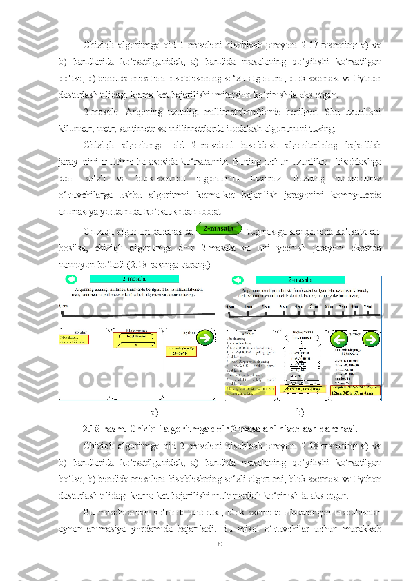 Chiziqli   algoritmga   oid   1-masalani   hisoblash   jarayoni   2.17-rasmning   a)   va
b)   bandlarida   ko‘rsatilganidek,   a)   bandida   masalaning   qo‘yilishi   ko‘rsatilgan
bo‘lsa, b) bandida masalani hisoblashning so‘zli algoritmi, blok sxemasi va Python
dasturlash tilidagi ketma-ket bajarilishi imitatsion ko‘rinishda aks etgan.   
2-masala.   Arqoning   uzunligi   millimetr(mm)larda   berilgan.   Shu   uzunlikni
kilometr, metr, santimetr va millimetrlarda ifodalash algoritmini tuzing. 
Chiziqli   algoritmga   oid   2-masalani   hisoblash   algoritmining   bajarilish
jarayonini   multimedia   asosida   ko‘rsatamiz.   Buning   uchun   uzunlikni     hisoblashga
doir   so‘zli   va   blok-sxemali   algoritmini   tuzamiz.   Bizning   maqsadimiz
o‘quvchilarga   ushbu   algoritmni   ketma-ket   bajarilish   jarayonini   kompyuterda
animasiya yordamida ko‘rsatishdan iborat. 
Chiziqli algoritm darchasida    tugmasiga sichqoncha ko‘rsatkichi
bosilsa,   chiziqli   algoritmga   doir   2-masala   va   uni   yechish   jarayoni   ekranda
namoyon bo‘ladi (2.18-rasmga qarang).
    
                              a)                                                         b)
2.18-rasm. Chiziqli algoritmga doir 2-masalani hisoblash darchasi.
Chiziqli   algoritmga   oid   2-masalani   hisoblash   jarayoni   2.18-rasmning   a)   va
b)   bandlarida   ko‘rsatilganidek,   a)   bandida   masalaning   qo‘yilishi   ko‘rsatilgan
bo‘lsa, b) bandida masalani hisoblashning so‘zli algoritmi, blok sxemasi va Python
dasturlash tilidagi ketma-ket bajarilishi multimediali ko‘rinishda aks etgan.   
Bu   masalalardan   ko‘rinib   turibdiki,   blok-sxemada   ifodalangan   hisoblashlar
aynan   animasiya   yordamida   bajariladi.   Bu   misol   o‘quvchilar   uchun   murakkab
30 