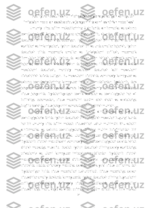 2.3.  Python dasturlash tilini o‘rgatish bo‘yicha yaratilgan kompyuter
imitatsion modellar  asosida o‘quv jarayonini takomillashtirish metodikasi
Umumiy   o rta   ta’lim   maktablarining   9-sinflarida   «Informatika   va   axborotʻ
texnologiyalari»   faniga   jami   68   soat   ajratilgan   bo‘lib,   shundan   40   soat   Python
dasturlash tilini o‘rganishga qaratilgan. Python dasturlash tilini o‘rganishda uning
vazifalari va imkoniyatlari, Python dasturlash tili va unda amallar bajarish, Python
dasturlash   tilida   matematik   amallar   va   funksiyalarni   qo‘llash,   matematik
formulalar   bilan   ishlash,   Python   da   xatoliklar   bilan   ishlash,   arifmetik   amallar
bajarish,   satrlar   bilan   ishlash,   Python   da   operator   va   ifodalar,   Python   da   sodda
masalalarni   dasturlash,   mantiqiy   masalalarni   dasturlash   kabi   mavzularni
o‘zlashtirish   ko‘zda   tutilgan.   Bu   mavzularni   o‘qitishda   zamonaviy   kompyuter   va
axborot   texnologiyalarining   kompyuter   imitatsion   modellardan   foydalanib,   dars
jarayonini   tashkil   etish   yaxshi   samara   beradi.   Umumiy   o rta   ta’lim   maktablari	
ʻ
o‘quv   jarayonida   foydalanilayotgan   texnik   vositalar   va   texnologiyalar   har   xil
bo‘lishiga   qaramasdan,   o‘quv   materialini   taqdim   etish   shakli   va   vositalariga
bog‘liq ravishda o‘quv jarayonini samaradorligini oshirish mumkin.
Umumiy   o rta   ta’lim   maktablari   9-sinf   «Informatika   va   axborot	
ʻ
texnologiyalari» fanida Python dasturlash tilini o‘rgatish mavzulari bugungi kunda
har   bir   umumiy   o rta   ta’lim   maktab   o‘quvchilari   uchun   muhimdir.   Shu   sababli
ʻ
«Informatika   va   axborot   texnologiyalari»   fanining   muhim   bo‘g‘inlaridan   biri
bo‘lgan   Python   dasturlash   tili   va   ularni   kompyuter   imitatsion   modellardan
foydalanib o‘qitish metodikasini zamonaviy axborot texnologiyalari asosida ishlab
chiqish  maqsadga  muvofiq. Dastlab  Python  dasturlash  tilining  asosiy   vazifalariga
to‘xtalamiz   va   ularni   kompyuter   imitatsion   modellardan   foydalanib   o‘qitish
metodikasini   yaratish   masalasiga   e’tibor   qaratamiz.   Ushbu   dasturiy   vositani
o‘qitishda   odatda   an’anaviy   metodika   asosida   darslik   yoki   o‘quv   qo‘llanma   dan
foydalanilgan   holda   o‘quv   materiallari   tushuntiriladi.   O‘quv   materialiga   asosan
o‘quvchilar  amaliy darslarda kompyuterda Python dasturlash tilining buyruqlarini
qo‘llashni   o‘rganishadi.   An’anaviy   o‘qitish   metodikasida   o‘quv   materiallari
o‘quvchilarga   matn,   slayd   va   video   qo‘rinishida   taqdim   etiladi.   Shu   bois   mazkur
34 