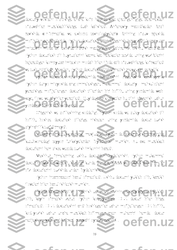 dasturiy   vositani   o‘qitishga   ancha   ko‘p   hajmda   soat   ajratilganligiga   qaramasdan
o‘quvchilar   murakkabliklarga   duch   kelishadi.   An’anaviy   metodikadan   farqli
ravishda   «Informatika   va   axborot   texnologiyalari»   fanining   o‘quv   rejasida
mo‘ljallangan   soatlarida   Python   dasturlash   tilini   o‘rganish   jarayonini   kompyuter
imitatsion   modellar     asosida   o‘qitish   metodikasini   keltiramiz.   Ushbu   metodikada
Python   dasturlash   tili   buyruqlarini   ketma-ket   harakatlar   tarzida   uning   vazifalarini
bajaradigan kompyuter imitasion modeli bilan ifoda etib o‘quvchilarga ko‘rsatiladi
va tushuntiriladi. Masalan, Python dasturlash tilini o‘rnatish mavzusini qaraylik:
Python   dasturlash   tili   yordamida   dasturlashni   o‘rganishni   boshlaymiz.
Python dunyo miqyosida eng ommalashgan, mukammal   dasturiy     mahsulotlarni
yaratishga   mo‘ljallangan   dasturlash   tillaridan   biri   bo‘lib,   uning   yordamida   web-
sayt,   ilova   va   o‘yinlar   yaratiladi.   Quyidagi   imkoniyatlar   bu   tilni   o‘rganish   uchun
yordamchi omillar hisoblanadi.
O‘rganish   va   qo‘llashning   soddaligi.   Python   sodda   va   qulay   dasturlash   tili
bo‘lib,   boshqa   dasturlash   tillariga   nisbatan   uning   yordamida   dastur   tuzish
qiyinchilik tug‘dirmaydi.
Mukammal   kutubxonaning   mavjudligi. Python da dastur tuzish jarayonida
kutubxonadagi   tayyor   funksiyalardan   foydalanish   mumkin.   Bu   esa   murakkab
dasturlarni ham qisqa vaqtda tuzish imkonini beradi.
Mashhur   firmalarning   ushbu   dasturdan   foydalanishi.   Python   mukammal
dastur bo‘lganligi sababli, bugungi kunda Google, NASA va PIXAR kabi firmalar
o‘z  dasturlarini  tuzishda undan foydalanishadi.
Python   interpretatori   bepul   o‘rnatiladi.   Ushbu   dasturni   yuklab   olib,   kerakli
ilovalari bilan bepul ishlatish mumkin.
Python dasturlash tilini o‘rganish uchun uni o‘zining rasmiy saytidan yuklab
olib,   keyin   o‘rnatish   zarur.   Python   kompyuterga   IDLE   dasturi   bilan   birga
o‘rnatiladi. IDLE dasturlashni  endi  boshlaganlar  uchun mo‘ljallangan IDE bo‘lib,
kod   yozish   uchun   uncha   murakkab   bo‘lmagan   matn     muharriri     hamda     dastur
natijasi  va  xatolarni ko‘rsati  turuvchi oynaga ega [18]. 
35 