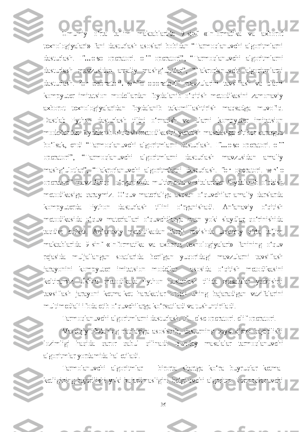 Umumiy   o rta   ta’lim   maktablarida   9-sinf   «Informatika   va   axborotʻ
texnologiyalari»   fani   dasturlash   asoslari   bobidan   “Tarmoqlanuvchi   algoritmlarni
dasturlash.   If…else   operatori.   elif   operatori”,   “Tarmoqlanuvchi   algoritmlarni
dasturlash   mavzusidan   amaliy   mashg‘ulotlar”,   “Takrorlanuvchi   algoritmlarni
dasturlash.   for   operatori.   while   operatori ”   mavzularini   tavsiflash   va   ularni
kompyuter   imitatsion   modellardan   foydalanib   o‘qitish   metodikasini   zamonaviy
axborot   texnologiyalaridan   foydalanib   takomillashtirish   maqsadga   muvofiq.
Dastlab   Python   dasturlash   tilini   o‘rnatish   va   ularni   kompyuter   imitatsion
modellardan foydalanib o‘qitish metodikasini yaratish masalasiga e’tibor qaratgan
bo‘lsak,   endi   “Tarmoqlanuvchi   algoritmlarni   dasturlash.   If…else   operatori.   elif
operatori”,   “Tarmoqlanuvchi   algoritmlarni   dasturlash   mavzusidan   amaliy
mashg‘ulotlar”,   “Takrorlanuvchi   algoritmlarni   dasturlash.   for   operatori.   while
operatori”   mavzularini     o‘rganishda   multimedia   vositalaridan   foydalanib   o‘qitish
metodikasiga   qaraymiz.   O‘quv   materialiga   asosan   o‘quvchilar   amaliy   darslarda
kompyuterda   Python   dasturlash   tilini   o‘rganishadi.   An’anaviy   o‘qitish
metodikasida   o‘quv   materiallari   o‘quvchilarga   matn   yoki   slaydlar   qo‘rinishida
taqdim   etiladi.   An’anaviy   metodikadan   farqli   ravishda   umumiy   o rta   ta’lim	
ʻ
maktablarida   9-sinf   «Informatika   va   axborot   texnologiyalari»   fanining   o‘quv
rejasida   muljallangan   soatlarida   berilgan   yuqoridagi   mavzularni   tavsiflash
jarayonini   kompyuter   imitatsion   modellar     asosida   o‘qitish   metodikasini
keltiramiz.   Ushbu   metodikada   Python   dasturlash   tilida   masalalar   yechishni
tavsiflash   jarayoni   ketma-ket   harakatlar   orqali   uning   bajaradigan   vazifalarini
multimediali ifoda etib o‘quvchilarga ko‘rsatiladi va tushuntiriladi. 
Tarmoqlanuvchi algoritmlarni dasturlash. If…else operatori. elif operatori.
Mantiqiy   ifodaning   natijasiga   asoslanib,   dasturning   qaysi   qismi   bajarilishi
lozimligi   haqida   qaror   qabul   qilinadi.   Bunday   masalalar   tarmoqlanuvchi
algoritmlar yordamida hal etiladi.
Tarmolanuvchi   algoritmlar   –   birorta   shartga   ko‘ra   buyruqlar   ketma-
ketligining   bajarilishi   yoki   bajarilmasligini   belgilovchi   algoritm.   Tarmoqlanuvchi
36 