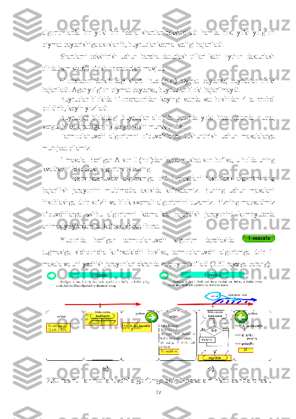 algoritmlarda   bir   yoki   bir   necha   shartlar   tekshiriladi   hamda   rost   yoki   yolg‘on
qiymat qaytarishiga asoslanib, buyruqlar ketma-ketligi bajariladi. 
Shartlarni   tekshirish   uchun   barcha   daturlash   tillari   kabi   Python   dasturlash
tilida ham shartli o‘tish operatorlari mavjud.
if   operatori   tarkibidagi   shart   True   (rost)   qiymat   qaytarsa,   buyruqlar   bloki
bajariladi. Agar yolg‘on qiymat qaytarsa, buyruqlar bloki bajarilmaydi. 
Buyruqlar   blokida   if   operatoridan   keyingi   satrda   xat   boshidan   4   ta   probel
qoldirib, keyin yoziladi. 
Buyruqlar   blokidagi   buyruqlar   alohida   qatorda   yoki   bitta   qatorda   nuqta,
vergul bilan ajratilgan holda yozilishi mumkin [18]. 
Tarmoqlanuvchi   algoritmni   o‘quvchilarga   tushuntirish   uchun   masalalarga
murojaat qilamiz.
1-masala. Berilgan A son 0 (nol)dan katta musbat son bo‘lsa, u holda uning
kvadratini hisoblash algoritmini tuzing.
      Tarmoqlanuvchi   algoritmga   oid   1-masalani   hisoblash   algoritmining
bajarilish   jarayonini   multimedia   asosida   ko‘rsatamiz.   Buning   uchun   masalani
hisoblashga  doir  so‘zli  va  blok-sxemali  algoritmini  tuzamiz.  Bizning  maqsadimiz
o‘quvchilarga   ushbu   algoritmni   ketma-ket   bajarilish   jarayonini   kompyuterda
animasiya yordamida ko‘rsatishdan iborat. 
Yuqorida   berilgan   tarmoqlanuvchi   algoritm   darchasida  
tugmasiga   sichqoncha   ko‘rsatkichi   bosilsa,   tarmoqlanuvchi   algoritmga   doir   1-
masala va uni yechish jarayonlari ekranda namoyon bo‘ladi (2.30-rasmga qarang). 
a)                                                         b)
2.30-rasm. Tarmoqlanuvchi algoritmga doir 1-masalani hisoblash darchasi.
37 