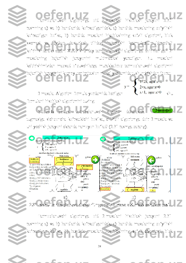 Tarmoqlanuvchi   algoritmga   oid   1-masalani   hisoblash   jarayoni   2.30-
rasmning   a)   va   b)   bandlarida   ko‘rsatilganidek,   a)   bandida   masalaning   qo‘yilishi
ko‘rsatilgan   bo‘lsa,   b)   bandida   masalani   hisoblashning   so‘zli   algoritmi,   blok
sxemasi   va   Python   dasturlash   tilidagi   bajarilishi   ketma-ket   multimediali
ko‘rinishda aks etgan. Xuddi shunday tarmoqlanuvchi algoritmga doir berilgan 2-
masalaning   bajarilish   jarayonini   multimediasi   yaratilgan.   Bu   masalani
keltirishimizdan   maqsad   o‘quvchilarga   murakkabroq   tarmoqlanuvchi   algoritmni
bajarilish jarayonini kompyuter imitasion model yordamida tushuntirishdan iborat.
2-masala. Algoritm formula yordamida berilgan   shu
formulani hisoblash algoritmini tuzing.
Yuqorida   berilgan   tarmoqlanuvchi   algoritm   darchasida    
tugmasiga   sichqoncha   ko‘rsatkichi   bosilsa,   chiziqli   algoritmga   doir   2-masala   va
uni yechish jarayoni ekranda namoyon bo‘ladi (2.31-rasmga qarang). 
a)                                                           b)
2.31-rasm. Tarmoqlanuvchi algoritmga doir 2-masalani hisoblash darchasi.
Tarmoqlanuvchi   algoritmga   oid   2-masalani   hisoblash   jarayoni   2.31-
rasmning   a)   va   b)   bandlarida   ko‘rsatilganidek,   a)   bandida   masalaning   qo‘yilishi
ko‘rsatilgan   bo‘lsa,   b)   bandida   masalani   hisoblashning   so‘zli   algoritmi,   blok
38 