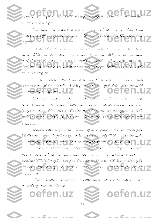 sxemasi   va   Python   dasturlash   tilidagi   bajarilishi   ketma-ket   multimediali
ko‘rinishda aks etgan.    
if   operatori   bilan   birga   елсе   buyrug‘ini   ham   qo‘llash   mumkin.   Agar   shart
True   (rost)   qiymat   qaytarsa   buyruqlar   bloki   bajariladi,   aks   holda   buyruqlar   bloki
bajariladi.   
Boshqa   dasturlash   tillarida   bir   necha   shart   bajarilishi   zarur   bo‘lgan   hallar
uchun   CASE   tanlash   operatori   ishlatiladi.   Python   da   CASE   tanlash   operatori
mavjud emasligi sababli, ko‘p shartli masalalarni yechish uchun елиф operatridan
foydalaniladi.   elif-else   va   if   so‘zlarining   kombinasiyasi   bo‘lib   “aks   holda   agar”
ma’nosini anglatadi.
Berilgan   masalani   yechishda   aynan   bir   xil   amallarni   bir   necha   marta
takrorlashga   to‘g‘ri   keladi.   Bunday   masalalarni   yechishda   takrorlanuvchi
algoritmlardan foydalaniladi.
Dars   berish   jarayonida   esa   u   kompyuter   ekranida   o‘quvchilarga   imitasiya
ko‘rinishida namoyish etiladi. o‘quvchilar imitasion model asosida tarmoqlanuvchi
jarayonni   bajarilishini   nazorat   qiladilar   va   uning   mazmun   mohiyatini   tushunib
etadilar.   Zarur   hollarda   bu   jarayonni   ular   takror   ko‘rish   imkoniyatiga   ham
egadirlar. 
Takrorlanuvchi   algoritmlar   –   biror   buyruqlar   guruhini   ma’lum   marta   yoki
belgilangan   shart   bajarilgunga   qadar   takroran   bajarilishi.   Takrorlanuvchi
algoritmlarga doir masalalarni dasturlashda sikl operatoridan foydalaniladi. 
   for sikl operatorini avvaldan takrorlanishlari soni aniq bo‘lgan masalalarni
yechish uchun qo‘llash samara beradi. Lekin har  doim  ham  takrorlanishlar sonini
avvaldan bilib bo‘lmaydi. Faqatgina shart tekshirish orqali sikl davom etishi  yoki
to‘xtashi kerakligi haqida xulosa qilish uchun while sikl operatoridan foydalangan
ma’qul [18].
  Takrorlanuvchi   algoritmni   o‘quvchilarga   tushuntirish   uchun   ham
masalalarga murojaat qilamiz.
39 