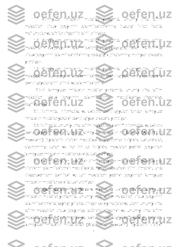 1.1 Kompyuter   imitatsion   modellar   yordamida   umumiy   o rta   ta’limʻ
maktablari   o quv   jarayonini   takomillashtirishning   bugungi   holati   haqida	
ʻ
ma’lumotlar va ta’rflar o rganilib tahlil qilingaan.	
ʻ
1.2 Kompyuter   imitatsion   modellar   yordamida   umumiy   o rta   ta’lim	
ʻ
maktablari o quv jarayonini takomillashtirishning pedagogik jihatlari. Bu bo limda	
ʻ ʻ
o quv   jarayonini   takomillashtirishning   pedagogik   jihatlarining   mohiyati   qisqacha	
ʻ
yoritilgan.
1.3 Kompyuter   imitatsion   modellar   yordamida   umumiy   o rta   ta’lim	
ʻ
maktablari   o quv   jarayonini   takomillashtirish   texnologiyalari   bo yicha   tegishli	
ʻ ʻ
texnologiyalar tahlil qilindi va takomillashtirildi.
2-bob   kompyuter   imitatsion   modellar   yordamida   umumiy   o rta   ta’lim	
ʻ
maktablari   o quv   jarayonini   takomillashtirish   metodikasini   o rganishga	
ʻ ʻ
bag ishlangan.	
ʻ
2.1.   bo limida  	
ʻ Informatika   va   axborot   texnologiyalari   fanidan   kompyuter
imitatsion modellar  yaratish texnologiyasi  qisqacha yoritilgan.
2.2. bo limida umumiy o rta ta’lim
ʻ ʻ  maktablari 9-sinf “Informatika va axborot
texnologiyalari” darsligi  bo yicha  	
ʻ kompyuter imitatsion modellar dan (Algoritmlar
mavzusini)   foydalanib   o qitish   metodikasi	
ʻ da   algoritmlar   bo yicha   tushunchalar,	ʻ
algoritmning   turlari   va   har   bir   tur   bo yicha   masalalar   yechish   jarayonlari	
ʻ
kompyuter  imitatsion modellar asosida tushuntirilgan.
2.3. bo limida 	
ʻ Python dasturlash tilini  kompyuter imitatsion modellar  asosida
o qitishni   takomillashtirish   metodikasi	
ʻ da   Python   dasturlash   til ini   o rnatish,   unda	ʻ
o zgaruvchilarni   tasniflash   va   turli   masalalarni   yechish   jarayonlari  	
ʻ kompyuter
imitatsion modellar asosida tushuntirilgan.
Olingan   natijalarning   qisqacha   mazmuni.   Ushbu   BMI   da   kompyuter
imitatsion   modellar   yordamida   umumiy   o rta   ta’lim   maktablari   o quv   jarayonini	
ʻ ʻ
takomillashtirish da  keyingi yillarda olingan asosiy natijalar va ularni umumiy o rta	
ʻ
ta’lim   maktablari   o quv   jarayoniga   tadbiqini   o rganish   va   umumiy   o rta   ta’lim	
ʻ ʻ ʻ
maktablari   9-sinf   “Informatika   va   axborot   texnologiyalari”   darsligi   bo yicha	
ʻ
kompyuter   imitatsion   modellar dan   (Algoritmlar   mavzusini)   foydalanib   o qitish
ʻ
4 