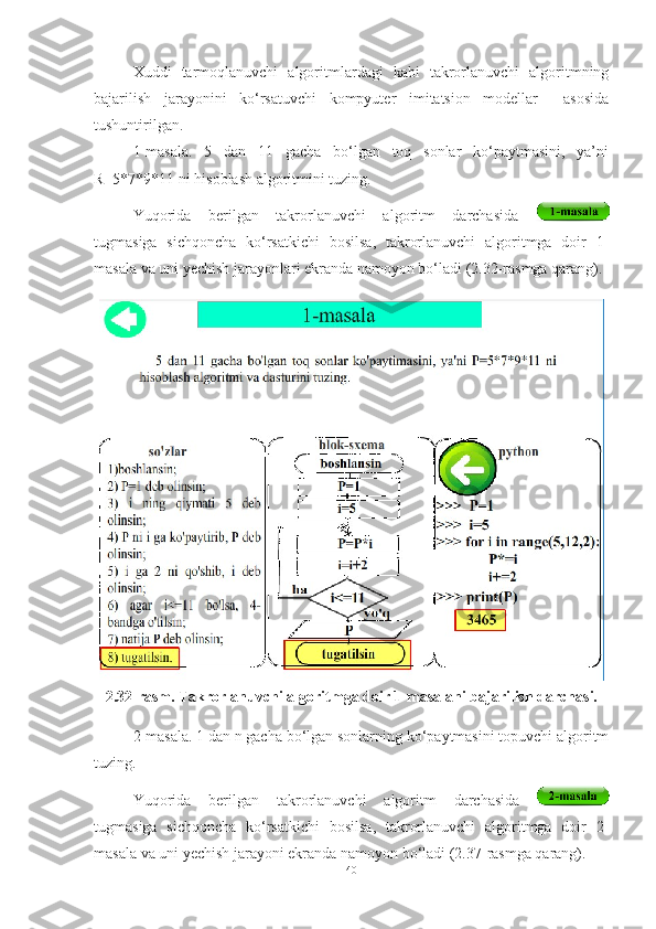 Xuddi   tarmoqlanuvchi   algoritmlardagi   kabi   takrorlanuvchi   algoritmning
bajarilish   jarayonini   ko‘rsatuvchi   kompyuter   imitatsion   modellar     asosida
tushuntirilgan.
1-masala.   5   dan   11   gacha   bo‘lgan   toq   sonlar   ko‘paytmasini,   ya’ni
R=5*7*9*11 ni hisoblash algoritmini tuzing. 
Yuqorida   berilgan   takrorlanuvchi   algoritm   darchasida  
tugmasiga   sichqoncha   ko‘rsatkichi   bosilsa,   takrorlanuvchi   algoritmga   doir   1-
masala va uni yechish jarayonlari ekranda namoyon bo‘ladi (2.32-rasmga qarang).
2.32-rasm. Takrorlanuvchi algoritmga doir 1-masalani bajarilish darchasi.
2-masala. 1 dan n gacha bo‘lgan sonlarning ko‘paytmasini topuvchi algoritm
tuzing.
Yuqorida   berilgan   takrorlanuvchi   algoritm   darchasida  
tugmasiga   sichqoncha   ko‘rsatkichi   bosilsa,   takrorlanuvchi   algoritmga   doir   2-
masala va uni yechish jarayoni ekranda namoyon bo‘ladi (2.37-rasmga qarang). 
40 