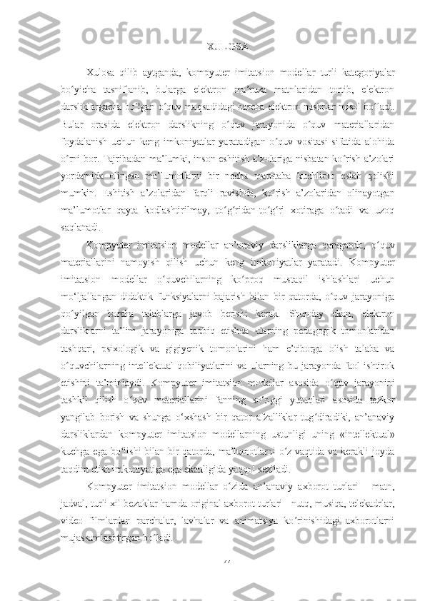 XULOSA
Xulosa   qilib   aytganda,   kompyuter   imitatsion   modellar   turli   kategoriyalar
bo yicha   tasniflanib,   bularga   elektron   ma’ruza   matnlaridan   tortib,   elektronʻ
darsliklargacha bo lgan o quv maqsadidagi barcha elektron nashrlar misol bo ladi.	
ʻ ʻ ʻ
Bular   orasida   elektron   darslikning   o quv   jarayonida   o quv   materiallaridan	
ʻ ʻ
foydalanish   uchun   keng   imkoniyatlar   yaratadigan   o quv   vositasi   sifatida   alohida	
ʻ
o rni bor. Tajribadan ma’lumki, inson eshitish a’zolariga nisbatan ko rish a’zolari	
ʻ ʻ
yordamida   olingan   ma’lumotlarni   bir   necha   marotaba   kuchliroq   eslab   qolishi
mumkin.   Eshitish   a’zolaridan   farqli   ravishda,   ko rish   a’zolaridan   olinayotgan	
ʻ
ma’lumotlar   qayta   kodlashtirilmay,   to g ridan-to g ri   xotiraga   o tadi   va   uzoq	
ʻ ʻ ʻ ʻ ʻ
saqlanadi.
Kompyuter   imitatsion   modellar   an’anaviy   darsliklarga   qaraganda,   o quv	
ʻ
materiallarini   namoyish   qilish   uchun   keng   imkoniyatlar   yaratadi.   Kompyuter
imitatsion   modellar   o quvchilarning   ko proq   mustaqil   ishlashlari   uchun	
ʻ ʻ
mo‘ljallangan   didaktik   funksiyalarni   bajarish   bilan   bir   qatorda,   o quv   jarayoniga	
ʻ
qo yilgan   barcha   talablarga   javob   berishi   kerak.   Shunday   ekan,   elektron	
ʻ
darsliklarni   ta’lim   jarayoniga   tadbiq   etishda   ularning   pedagogik   tomonlaridan
tashqari,   psixologik   va   gigiyenik   tomonlarini   ham   e’tiborga   olish   talaba   va
o quvchilarning   intellektual   qobiliyatlarini   va   ularning   bu   jarayonda   faol   ishtirok
ʻ
etishini   ta’minlaydi.   Kompyuter   imitatsion   modellar   asosida   o quv   jarayonini	
ʻ
tashkil   qilish   o quv   materiallarini   fanning   so‘nggi   yutuqlari   asosida   tezkor	
ʻ
yangilab   borish   va   shunga   o‘xshash   bir   qator   afzalliklar   tug diradiki,   an’anaviy	
ʻ
darsliklardan   kompyuter   imitatsion   modellar ning   ustunligi   uning   «intellektual»
kuchga ega bo lishi  bilan bir qatorda, ma’lumotlarni o z vaqtida va kerakli  joyda	
ʻ ʻ
taqdim etish imkoniyatiga ega ekanligida yaqqol seziladi.  
Kompyuter   imitatsion   modellar   o zida   an’anaviy   axborot   turlari   -   matn,	
ʻ
jadval, turli xil bezaklar hamda original axborot turlari - nutq, musiqa, telekadrlar,
video   filmlardan   parchalar,   lavhalar   va   animatsiya   ko rinishidagi   axborotlarni	
ʻ
mujassamlashtirgan bo ladi.	
ʻ
44 