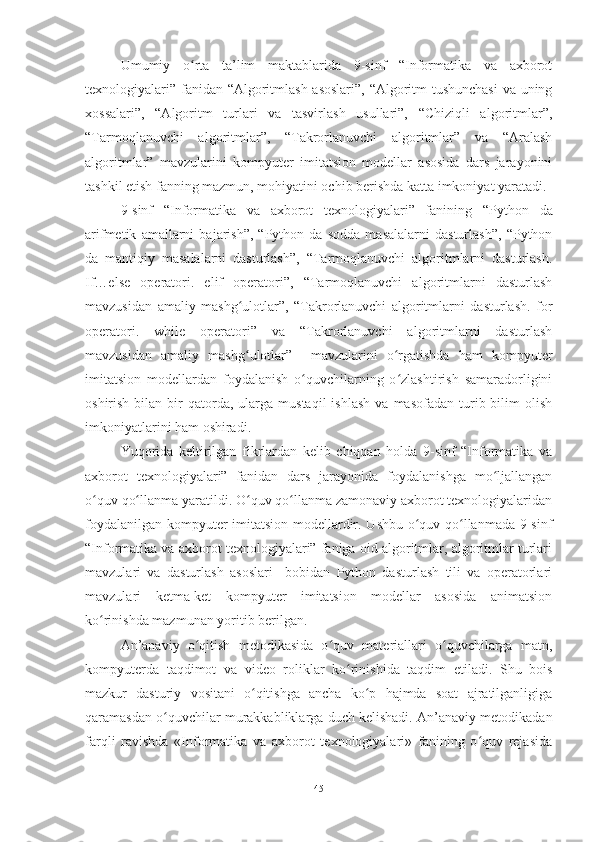 Umumiy   o rta   ta’lim   maktablarida   9-sinf   “Informatika   va   axborotʻ
texnologiyalari” fanidan   “Algoritmlash asoslari”, “Algoritm tushunchasi  va uning
xossalari”,   “Algoritm   turlari   va   tasvirlash   usullari”,   “Chiziqli   algoritmlar”,
“Tarmoqlanuvchi   algoritmlar”,   “Takrorlanuvchi   algoritmlar”   va   “Aralash
algoritmlar”   mavzularini   kompyuter   imitatsion   modellar   asosida   dars   jarayonini
tashkil etish fanning mazmun, mohiyatini ochib berishda katta imkoniyat yaratadi. 
9-sinf   “Informatika   va   axborot   texnologiyalari”   fanining   “Python   da
arifmetik   amallarni   bajarish”,   “Python   da   sodda   masalalarni   dasturlash”,   “Python
da   mantiqiy   masalalarni   dasturlash”,   “Tarmoqlanuvchi   algoritmlarni   dasturlash.
If…else   operatori.   elif   operatori”,   “Tarmoqlanuvchi   algoritmlarni   dasturlash
mavzusidan   amaliy   mashg ulotlar”,   “Takrorlanuvchi   algoritmlarni   dasturlash.   for	
ʻ
operatori.   while   operatori”   va   “Takrorlanuvchi   algoritmlarni   dasturlash
mavzusidan   amaliy   mashg ulotlar”
ʻ     mavzularini   o rgatishda   ham   kompyuter	ʻ
imitatsion   modellardan   foydalanish   o quvchilarning   o zlashtirish   samaradorligini	
ʻ ʻ
oshirish  bilan  bir   qatorda,   ularga  mustaqil   ishlash   va  masofadan  turib  bilim  olish
imkoniyatlarini ham oshiradi. 
Yuqorida   keltirilgan   fikrlardan   kelib   chiqqan   holda   9-sinf   “Informatika   va
axborot   texnologiyalari”   fanidan   dars   jarayonida   foydalanishga   mo ljallangan	
ʻ
o quv qo llanma yaratildi. O quv qo llanma zamonaviy axborot texnologiyalaridan	
ʻ ʻ ʻ ʻ
foydalanilgan kompyuter imitatsion modellardir. Ushbu o quv qo llanmada 9-sinf	
ʻ ʻ
“Informatika va axborot texnologiyalari” faniga oid algoritmlar, algoritmlar turlari
mavzulari   va   dasturlash   asoslari     bobidan   Python   dasturlash   tili   va   operatorlari
mavzulari   ketma-ket   kompyuter   imitatsion   modellar   asosida   animatsion
ko rinishda mazmunan yoritib berilgan. 	
ʻ
An’anaviy   o qitish   metodikasida   o quv   materiallari   o quvchilarga   matn,	
ʻ ʻ ʻ
kompyuterda   taqdimot   va   video   roliklar   ko rinishida   taqdim   etiladi.   Shu   bois	
ʻ
mazkur   dasturiy   vositani   o qitishga   ancha   ko p   hajmda   soat   ajratilganligiga	
ʻ ʻ
qaramasdan o quvchilar murakkabliklarga duch kelishadi. An’anaviy metodikadan	
ʻ
farqli   ravishda   «Informatika   va   axborot   texnologiyalari»   fanining   o quv   rejasida	
ʻ
45 