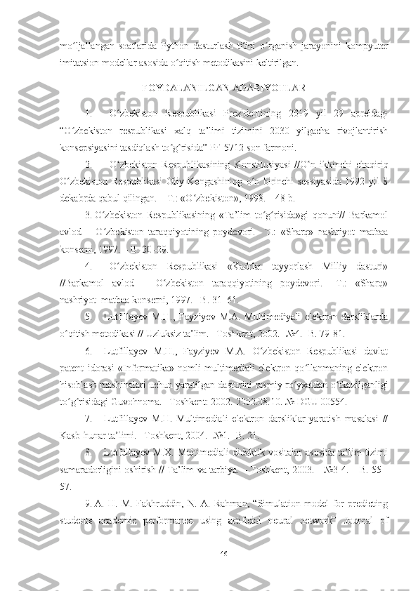 mo ljallangan   soatlarida   Python   dasturlash   tilini   o rganish   jarayonini  ʻ ʻ kompyuter
imitatsion modellar  asosida o qitish metodikasini keltirilgan. 	
ʻ
FOYDALANILGAN ADABIYOTLAR
1. O zbekiston   Respublikasi   Prezidentining   2019   yil   29   apreldagi	
ʻ
“O zbekiston   respublikasi   xalq   ta’limi   tizimini   2030   yilgacha   rivojlantirish	
ʻ
konsepsiyasini tasdiqlash to g risida” PF-5712-son farmoni.	
ʻ ʻ
2. O zbekiston   Respublikasining   Konstitusiyasi   //O n   ikkinchi   chaqiriq	
ʻ ʻ
O zbekiston   Respublikasi   Oliy   Kengashining   o n   birinchi   sessiyasida   1992   yil   8	
ʻ ʻ
dekabrda qabul qilingan. – T.: «O zbekiston», 1998. – 48 b. 	
ʻ
3. O zbekiston   Respublikasining   «Ta’lim   to g risida»gi   qonuni//   Barkamol	
ʻ ʻ ʻ
avlod   –   O zbekiston   taraqqiyotining   poydevori.–   T.:   «Sharq»   nashriyot–matbaa
ʻ
konserni, 1997. – B. 20–29.
4. O zbekiston   Respublikasi   «Kadrlar   tayyorlash   Milliy   dasturi»	
ʻ
//Barkamol   avlod   –   O zbekiston   taraqqiyotining   poydevori.–   T.:   «Sharq»	
ʻ
nashriyot–matbaa konserni, 1997. –B. 31–61. 
5. Lutfillayev   M.H.,   Fayziyev   M.A.   Multimediyali   elektron   darsliklarda
o qitish metodikasi // Uzluksiz ta’lim. –Toshkent, 2002. -№4. -B. 79-81.	
ʻ
6. Lutfillayev   M.H.,   Fayziyev   M.A.   O zbekiston   Respublikasi   davlat	
ʻ
patent   idorasi   «Informatika»   nomli   multimediali   elektron   qo llanmaning   elektron	
ʻ
hisoblash mashinalari uchun yaratilgan dasturini rasmiy ro yxatdan o tkazilganligi	
ʻ ʻ
to g risidagi Guvohnoma. –Toshkent: 2002. 	
ʻ ʻ 2002.08.10. №  DGU  00554.
7. Lutfillayev   M.H.   Multimediali   elektron   darsliklar   yaratish   masalasi   //
Kasb-hunar ta’limi. –Toshkent, 2004. -№1. -B. 21.
8. Lutfullayev  M.X.   Multimediali   didaktik  vositalar   asosida  ta’lim   tizimi
samaradorligini oshirish      Ta’lim va tarbiya. – Toshkent, 2003. - №3-4. – B. 55 -
57.
9. A.   H.   M.   Fakhruddin,   N.   A.   Rahman,   “Simulation   model   for   predicting
students   academic   performance   using   artificial   neural   network”   Journal   of
46 