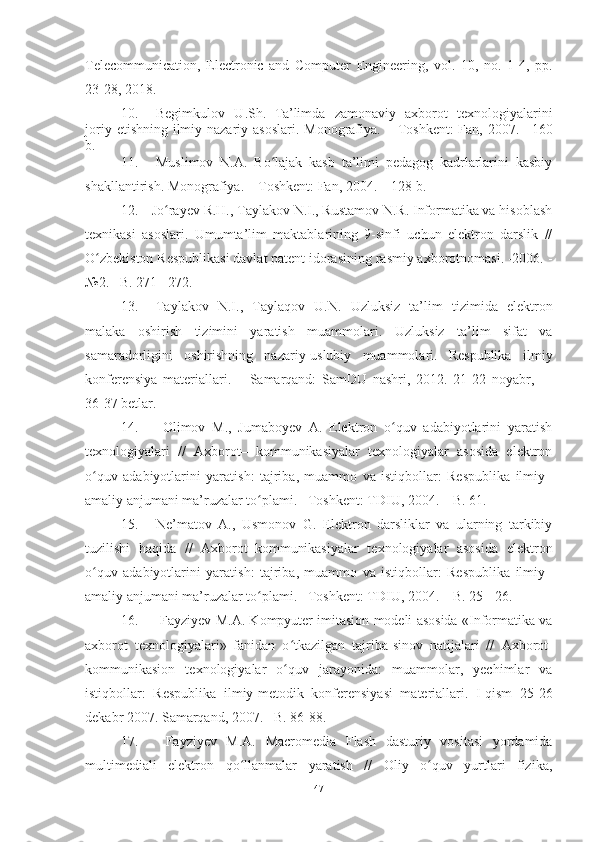 Telecommunication,   Electronic   and   Computer   Engineering,   vol.   10,   no.   1-4,   pp.
23-28, 2018.
10. Begimkulov   U . Sh .   Ta’lim da   zamonaviy   axborot   texnologiyalarini
joriy  etishning  ilmiy-nazariy asoslari.   Monografiya.  –  Toshkent:  Fan,  2007. –   160
b.
11. Muslimov   N.A.   Bo lajak   kasb   ta’limi   pedagog   kadrlarlarini   kasbiyʻ
shakllantirish. Monografiya. –   T oshkent : Fan, 2004.  –  128  b .  
12.   Jo rayev R.H., Taylakov N.I., Rustamov N.R. Informatika va hisoblash	
ʻ
texnikasi   asoslari.   Umumta’lim   maktablarining   9-sinfi   uchun   elektron   darslik   //
O zbekiston Respublikasi davlat patent idorasining rasmiy axborotnomasi. -2006. -	
ʻ
№2. –B. 271 - 272.
13. Taylakov   N.I.,   Taylaqov   U.N.   Uzluksiz   ta’lim   tizimida   elektron
malaka   oshirish   tizimini   yaratish   muammolari.   Uzluksiz   ta’lim   sifat   va
samaradorligini   oshirishning   nazariy-uslubiy   muammolari.   Respublika   i lmiy
konferensiya   materiallari.   –   Samarqand:   SamDU   nashri,   2012.   21-22   noyabr,     –
36-37 betlar.
14.   Olimov   M.,   Jumaboyev   A.   Elektron   o quv   adabiyotlarini   yaratish	
ʻ
texnologiyalari   //   Axborot–   kommunikasiyalar   texnologiyalar   asosida   elektron
o quv   adabiyotlarini   yaratish:   tajriba,   muammo   va   istiqbollar:   Respublika   ilmiy–	
ʻ
amaliy anjumani ma’ruzalar to plami. –Toshkent: TDIU, 2004. – B. 61.	
ʻ
15. Ne’matov   A.,   Usmonov   G.   Elektron   darsliklar   va   ularning   tarkibiy
tuzilishi   haqida   //   Axborot–kommunikasiyalar   texnologiyalar   asosida   elektron
o quv   adabiyotlarini   yaratish:   tajriba,   muammo   va   istiqbollar:   Respublika   ilmiy–	
ʻ
amaliy anjumani ma’ruzalar to plami. –Toshkent: TDIU, 2004. – B. 25 - 26.	
ʻ
16.   Fayziyev M.A. Kompyuter imitasion modeli asosida «Informatika va
axborot   texnologiyalari»   fanidan   o tkazilgan   tajriba-sinov   natijalari   //  	
ʻ Axborot-
kommunikasion   texnologiyalar   o quv   jarayonida:   muammolar,   yechimlar   va
ʻ
istiqbollar:   Respublika   ilmiy-metodik   konferensiyasi   materiallari.   I-qism   25-26
dekabr 2007. Samarqand, 2007. –B. 86-88.
17.   Fayziyev   M.A.   Macromedia   Flash   dasturiy   vositasi   yordamida
multimediali   elektron   qo llanmalar   yaratish   //   Oliy   o quv   yurtlari   fizika,	
ʻ ʻ
47 