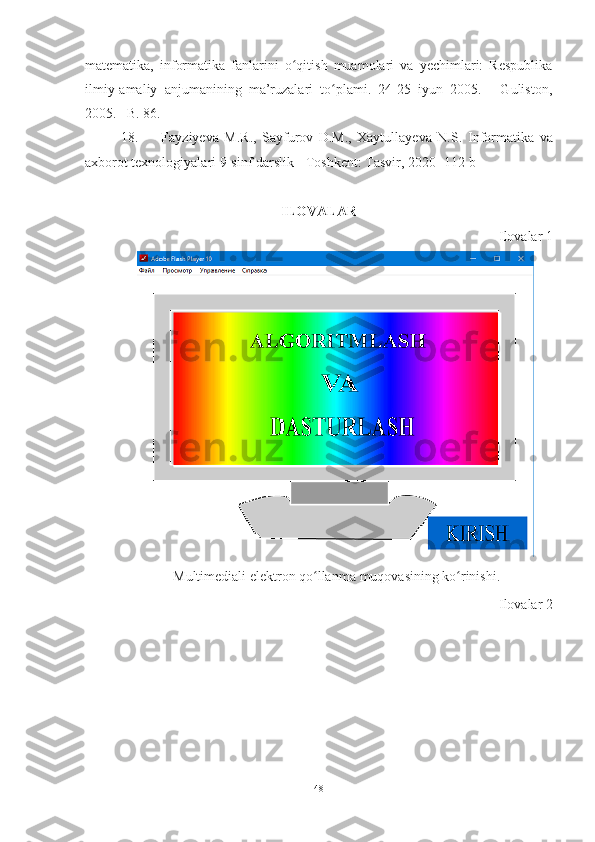 matematika,   informatika   fanlarini   o qitish   muamolari   va   yechimlari:   Respublikaʻ
ilmiy-amaliy   anjumanining   ma’ruzalari   to plami.   24-25   iyun   2005.     -Guliston,	
ʻ
2005. –B. 86.
18.   Fayziyeva   M.R.,   Sayfurov   D.M.,   Xaytullayeva   N.S.   Informatika   va
axborot texnologiyalari  9-sinf darslik - Toshkent: Tasvir, 2020  -112 b
ILOVAL A R
Ilovala r  1
Multimediali elektron qo llanma	
ʻ  muqovasining  ko rinishi	ʻ .
Ilovalar  2
48 