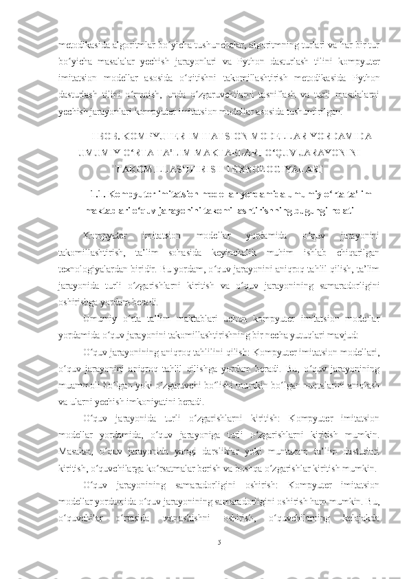 metodikasi da algoritmlar bo yicha tushunchalar, algoritmning turlari va har bir turʻ
bo yicha   masalalar   yechish   jarayonlari  	
ʻ va   Python   dasturlash   tilini   kompyuter
imitatsion   modellar   asosida   o qitishni   takomillashtirish   metodikasi	
ʻ da   Python
dasturlash   til ini   o rnatish,   unda   o zgaruvchilarni   tasniflash   va   turli   masalalarni	
ʻ ʻ
yechish jarayonlari  kompyuter  imitatsion modellar asosida tushuntirilgan.  
I BOB. KOMPYUTER IMITATSION MODELLAR YORDAMIDA
UMUMIY O RTA TA’LIM MAKTABLARI O QUV JARAYONINI
ʻ ʻ
TAKOMILLASHTIRISH TEXNOLOGIYALARI
1.1. Kompyuter imitatsion modellar yordamida umumiy o rta ta’lim	
ʻ
maktablari o quv jarayonini takomillashtirishning bugungi holati	
ʻ
Kompyuter   imitatsion   modellar   yordamida   o quv   jarayonini	
ʻ
takomillashtirish,   ta’lim   sohasida   keyinchalik   muhim   ishlab   chiqarilgan
texnologiyalardan biridir. Bu yordam, o quv jarayonini aniqroq tahlil qilish, ta’lim	
ʻ
jarayonida   turli   o zgarishlarni   kiritish   va   o quv   jarayonining   samaradorligini	
ʻ ʻ
oshirishga yordam beradi.
Umumiy   o rta   ta’lim   maktablari   uchun   kompyuter   imitatsion   modellar
ʻ
yordamida o quv jarayonini takomillashtirishning bir necha yutuqlari mavjud:	
ʻ
O quv jarayonining aniqroq tahlilini qilish: Kompyuter imitatsion modellari,	
ʻ
o quv   jarayonini   aniqroq   tahlil   qilishga   yordam   beradi.   Bu,   o quv   jarayonining	
ʻ ʻ
muammoli bo lgan yoki o zgaruvchi bo lishi mumkin bo lgan nuqtalarini aniqlash	
ʻ ʻ ʻ ʻ
va ularni yechish imkoniyatini beradi.
O quv   jarayonida   turli   o zgarishlarni   kiritish:   Kompyuter   imitatsion	
ʻ ʻ
modellar   yordamida,   o quv   jarayoniga   turli   o zgarishlarni   kiritish   mumkin.	
ʻ ʻ
Masalan,   o quv   jarayonida   yangi   darsliklar   yoki   muntazam   ta’lim   dasturlari	
ʻ
kiritish, o quvchilarga ko rsatmalar berish va boshqa o zgarishlar kiritish mumkin.	
ʻ ʻ ʻ
O quv   jarayonining   samaradorligini   oshirish:   Kompyuter   imitatsion
ʻ
modellar yordamida o quv jarayonining samaradorligini oshirish ham mumkin. Bu,	
ʻ
o quvchilar   o rtasida   qatnashishni   oshirish,   o quvchilarning   kelajakda	
ʻ ʻ ʻ
5 