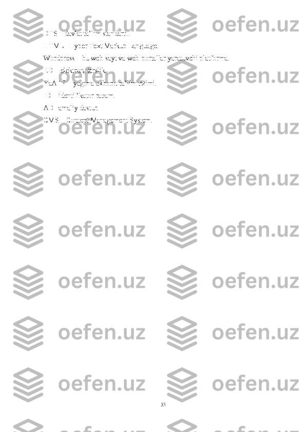 DTS – davlat ta’lim standarti.
HTML– Hyper Text Markup Language.
Wordpress – bu web-sayt va web-portallar yaratuvchi platforma.
ED – elektron darslik.
YaATT – yagona axborot ta’lim tizimi.
ID – identifikator raqam.
AD- amaliy dastur.
CMS – Content Management System.
53 