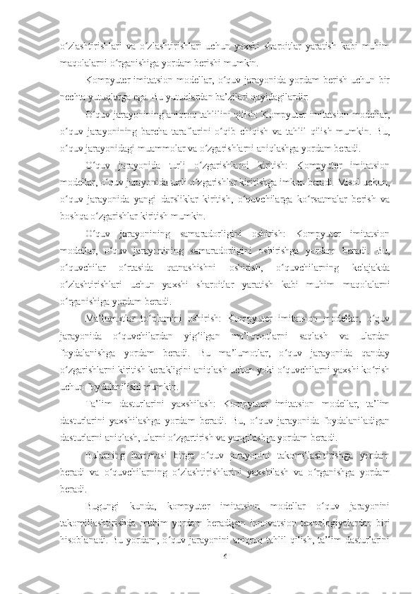 o zlashtirishlari   va   o zlashtirishlari   uchun   yaxshi   sharoitlar   yaratish   kabi   muhimʻ ʻ
maqolalarni o rganishiga yordam berishi mumkin.	
ʻ
Kompyuter   imitatsion   modellar,   o quv   jarayonida  yordam   berish   uchun   bir	
ʻ
nechta yutuqlarga ega. Bu yutuqlardan ba’zilari quyidagilardir:
O quv jarayonining aniqroq tahlilini qilish: Kompyuter imitatsion modellar,	
ʻ
o quv   jarayonining   barcha   taraflarini   o qib   chiqish   va   tahlil   qilish   mumkin.   Bu,	
ʻ ʻ
o quv jarayonidagi muammolar va o zgarishlarni aniqlashga yordam beradi.
ʻ ʻ
O quv   jarayonida   turli   o zgarishlarni   kiritish:   Kompyuter   imitatsion	
ʻ ʻ
modellar, o quv jarayonida turli o zgarishlar kiritishga imkon beradi. Misol uchun,	
ʻ ʻ
o quv   jarayonida   yangi   darsliklar   kiritish,   o quvchilarga   ko rsatmalar   berish   va	
ʻ ʻ ʻ
boshqa o zgarishlar kiritish mumkin.	
ʻ
O quv   jarayonining   samaradorligini   oshirish:   Kompyuter   imitatsion
ʻ
modellar,   o quv   jarayonining   samaradorligini   oshirishga   yordam   beradi.   Bu,	
ʻ
o quvchilar   o rtasida   qatnashishni   oshirish,   o quvchilarning   kelajakda	
ʻ ʻ ʻ
o zlashtirishlari   uchun   yaxshi   sharoitlar   yaratish   kabi   muhim   maqolalarni
ʻ
o rganishiga yordam beradi.
ʻ
Ma’lumotlar   to plamini   oshirish:   Kompyuter   imitatsion   modellar,   o quv	
ʻ ʻ
jarayonida   o quvchilardan   yig ilgan   ma’lumotlarni   saqlash   va   ulardan	
ʻ ʻ
foydalanishga   yordam   beradi.   Bu   ma’lumotlar,   o quv   jarayonida   qanday	
ʻ
o zgarishlarni kiritish kerakligini aniqlash uchun yoki o quvchilarni yaxshi ko rish	
ʻ ʻ ʻ
uchun foydalanilishi mumkin.
Ta’lim   dasturlarini   yaxshilash:   Kompyuter   imitatsion   modellar,   ta’lim
dasturlarini   yaxshilashga   yordam   beradi.   Bu,   o quv   jarayonida   foydalaniladigan	
ʻ
dasturlarni aniqlash, ularni o zgartirish va yangilashga yordam beradi.	
ʻ
Bularning   hammasi   birga   o quv   jarayonini   takomillashtirishga   yordam	
ʻ
beradi   va   o quvchilarning   o zlashtirishlarini   yaxshilash   va   o rganishga   yordam	
ʻ ʻ ʻ
beradi.
Bugungi   kunda,   kompyuter   imitatsion   modellar   o quv   jarayonini	
ʻ
takomillashtirishda   muhim   yordam   beradigan   innovatsion   texnologiyalardan   biri
hisoblanadi. Bu  yordam, o quv jarayonini  aniqroq tahlil  qilish, ta’lim  dasturlarini	
ʻ
6 