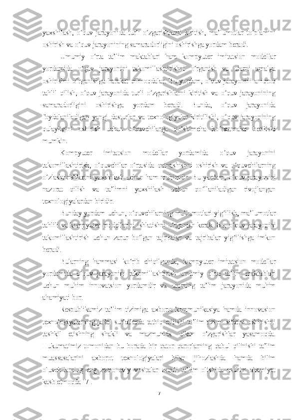 yaxshilash,   o quv   jarayonida   turli   o zgarishlarni   kiritish,   ma’lumotlar   to plaminiʻ ʻ ʻ
oshirish va o quv jarayonining samaradorligini oshirishga yordam beradi.
ʻ
Umumiy   o rta   ta’lim   maktablari   ham   kompyuter   imitatsion   modellar	
ʻ
yordamida   o quv   jarayonini   takomillashtirishni   o rganish   va   ularni   amalga	
ʻ ʻ
oshirishni  o rganishga  harakat  qilmoqdalar. Bu yordam, o quv jarayonini  aniqroq	
ʻ ʻ
tahlil   qilish,   o quv   jarayonida   turli   o zgarishlarni   kiritish   va   o quv   jarayonining	
ʻ ʻ ʻ
samaradorligini   oshirishga   yordam   beradi.   Bunda,   o quv   jarayonida	
ʻ
foydalaniladigan   yangi   dasturlar   va   texnologiyalar   kiritilishi,   o quv   jarayonining
ʻ
qulayligini   oshirish   uchun   o quvchilarga   qo shimcha   ko rsatmalar   berilishi	
ʻ ʻ ʻ
mumkin.
Kompyuter   imitatsion   modellar   yordamida   o quv   jarayonini	
ʻ
takomillashtirish,   o quvchilar   o rtasida   qatnashishni   oshirish   va   o quvchilarning	
ʻ ʻ ʻ
o zlashtirishlarini   yaxshilash   uchun   ham   muhimdir.   Bu   yordam,   o quv   jarayonini	
ʻ ʻ
nazorat   qilish   va   ta’limni   yaxshilash   uchun   qo llaniladigan   rivojlangan	
ʻ
texnologiyalardan biridir.
Bunday yordam uchun, o quvchilarning ma’lumotlari yig ilish, ma’lumotlar	
ʻ ʻ
tahlili va kompyuter modellarini ishlatishni  o rganish kerak. Bu, o quv jarayonini	
ʻ ʻ
takomillashtirish   uchun   zarur   bo lgan   tajribalar   va   tajribalar   yig ilishga   imkon	
ʻ ʻ
beradi.
Bularning   hammasi   ko rib   chiqilganda,   kompyuter   imitatsion   modellar	
ʻ
yordamida   o quv   jarayonini   takomillashtirish   umumiy   o rta   ta’lim   maktablari	
ʻ ʻ
uchun   muhim   innovatsion   yordamdir   va   ularning   ta’lim   jarayonida   muhim
ahamiyati bor.
Respublikamiz   ta’lim   tizimiga   axborot-kommunikasiya   hamda   innovasion
texnologiyalarning   jadal   sur’atlarda   tatbiq   etilishi   ta’lim   tizimi   sifatini   oshirishni
tashkil   etishning   shakli   va   mazmunida   ulkan   o‘zgarishlar   yasamoqda.
Hukumatimiz   tomonidan   bu   borada   bir   qator   qarorlarning   qabul   qilinishi   ta’lim
muassasalarini   axborot   texnologiyalari   bilan   jihozlashda   hamda   bilim
oluvchilarning   eng   zamonaviy   vositalar   orqali   ta’lim   olishida   muhim   ahamiyat
kasb etmoqda [7].
7 