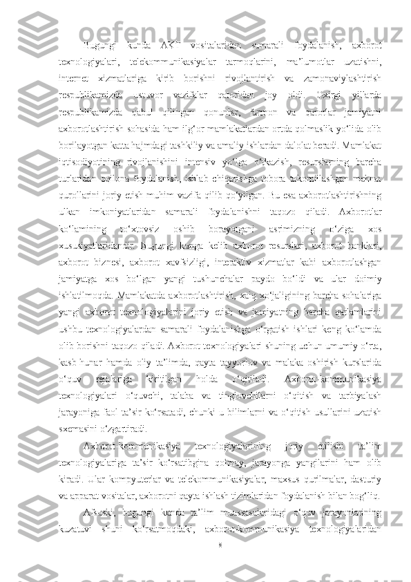 Bugungi   kunda   AKT   vositalaridan   samarali   foydalanish,   axborot
texnologiyalari,   telekommunikasiyalar   tarmoqlarini,   ma’lumotlar   uzatishni,
internet   xizmatlariga   kirib   borishni   rivojlantirish   va   zamonaviylashtirish
respublikamizda   ustuvor   vazifalar   qatoridan   joy   oldi.   Oxirgi   yillarda
respublikamizda   qabul   qilingan   qonunlar,   farmon   va   qarorlar   jamiyatni
axborotlashtirish sohasida ham ilg‘or mamlakatlardan ortda qolmaslik yo‘lida olib
borilayotgan katta hajmdagi tashkiliy va amaliy ishlardan dalolat beradi. Mamlakat
iqtisodiyotining   rivojlanishini   intensiv   yo‘lga   o‘tkazish,   resurslarning   barcha
turlaridan   oqilona   foydalanish,   ishlab   chiqarishga   tobora   takomillashgan   mehnat
qurollarini   joriy  etish   muhim   vazifa   qilib  qo‘yilgan.  Bu   esa   axborotlashtirishning
ulkan   imkoniyatlaridan   samarali   foydalanishni   taqozo   qiladi.   Axborotlar
ko‘lamining   to‘xtovsiz   oshib   borayotgani   asrimizning   o‘ziga   xos
xususiyatlaridandir.   Bugungi   kunga   kelib   axborot   resurslari,   axborot   banklari,
axborot   biznesi,   axborot   xavfsizligi,   interaktiv   xizmatlar   kabi   axborotlashgan
jamiyatga   xos   bo‘lgan   yangi   tushunchalar   paydo   bo‘ldi   va   ular   doimiy
ishlatilmoqda. Mamlakatda axborotlashtirish, xalq xo‘jaligining barcha sohalariga
yangi   axborot   texnologiyalarini   joriy   etish   va   jamiyatning   barcha   qatlamlarini
ushbu   texnologiyalardan   samarali   foydalanishga   o‘rgatish   ishlari   keng   ko‘lamda
olib borishni taqozo qiladi. Axborot texnologiyalari shuning uchun umumiy o‘rta,
kasb-hunar   hamda   oliy   ta’limda,   qayta   tayyorlov   va   malaka   oshirish   kurslarida
o‘quv   rejalariga   kiritilgan   holda   o‘qitiladi.   Axborot-kommunikasiya
texnologiyalari   o‘quvchi,   talaba   va   tinglovchilarni   o‘qitish   va   tarbiyalash
jarayoniga  faol  ta’sir   ko‘rsatadi,  chunki  u  bilimlarni   va o‘qitish  usullarini  uzatish
sxemasini o‘zgartiradi. 
Axborot-kommunikasiya   texnologiyalarining   joriy   etilishi   ta’lim
texnologiyalariga   ta’sir   ko‘rsatibgina   qolmay,   jarayonga   yangilarini   ham   olib
kiradi.   Ular   kompyuterlar   va   telekommunikasiyalar,   maxsus   qurilmalar,   dasturiy
va apparat vositalar, axborotni qayta ishlash tizimlaridan foydalanish bilan bog‘liq.
Afsuski,   bugungi   kunda   ta’lim   muassasalaridagi   o‘quv   jarayonlarining
kuzatuvi   shuni   ko‘rsatmoqdaki,   axborot-kommunikasiya   texnologiyalaridan
8 