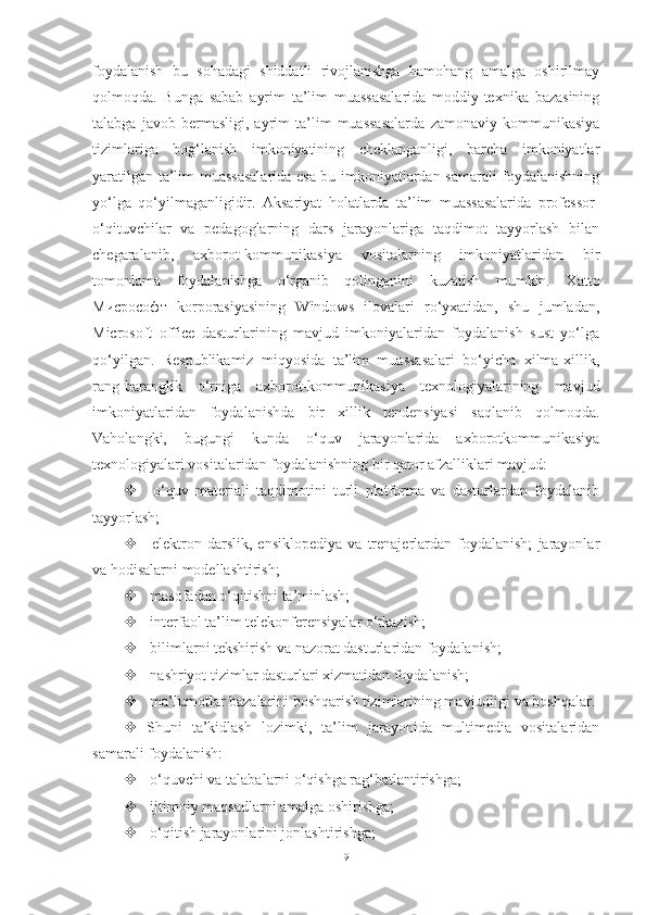 foydalanish   bu   sohadagi   shiddatli   rivojlanishga   hamohang   amalga   oshirilmay
qolmoqda.   Bunga   sabab   ayrim   ta’lim   muassasalarida   moddiy-texnika   bazasining
talabga   javob   bermasligi,   ayrim   ta’lim   muassasalarda   zamonaviy   kommunikasiya
tizimlariga   bog‘lanish   imkoniyatining   cheklanganligi,   barcha   imkoniyatlar
yaratilgan ta’lim muassasalarida esa bu imkoniyatlardan samarali foydalanishning
yo‘lga   qo‘yilmaganligidir.   Aksariyat   holatlarda   ta’lim   muassasalarida   professor-
o‘qituvchilar   va   pedagoglarning   dars   jarayonlariga   taqdimot   tayyorlash   bilan
chegaralanib,   axborot-kommunikasiya   vositalarning   imkoniyatlaridan   bir
tomonlama   foydalanishga   o‘rganib   qolinganini   kuzatish   mumkin.   Xatto
Миcрософт   korporasiyasining   Windows   ilovalari   ro‘yxatidan,   shu   jumladan,
Microsoft   office   dasturlarining   mavjud   imkoniyalaridan   foydalanish   sust   yo‘lga
qo‘yilgan.   Respublikamiz   miqyosida   ta’lim   muassasalari   bo‘yicha   xilma-xillik,
rang-baranglik   o‘rniga   axborot-kommunikasiya   texnologiyalarining   mavjud
imkoniyatlaridan   foydalanishda   bir   xillik   tendensiyasi   saqlanib   qolmoqda.
Vaholangki,   bugungi   kunda   o‘quv   jarayonlarida   axborotkommunikasiya
texnologiyalari vositalaridan foydalanishning bir qator afzalliklari mavjud: 
   o‘quv   materiali   taqdimotini   turli   platforma   va   dasturlardan   foydalanib
tayyorlash;
   elektron   darslik,   ensiklopediya   va   trenajerlardan   foydalanish;   jarayonlar
va hodisalarni modellashtirish; 
  masofadan o‘qitishni ta’minlash; 
  interfaol ta’lim telekonferensiyalar o‘tkazish; 
  bilimlarni tekshirish va nazorat dasturlaridan foydalanish; 
  nashriyot tizimlar dasturlari xizmatidan foydalanish; 
  ma’lumotlar bazalarini boshqarish tizimlarining mavjudligi va boshqalar. 
 Shuni   ta’kidlash   lozimki,   ta’lim   jarayonida   multimedia   vositalaridan
samarali foydalanish: 
  o‘quvchi va talabalarni o‘qishga rag‘batlantirishga; 
  ijtimoiy maqsadlarni amalga oshirishga; 
  o‘qitish jarayonlarini jonlashtirishga; 
9 