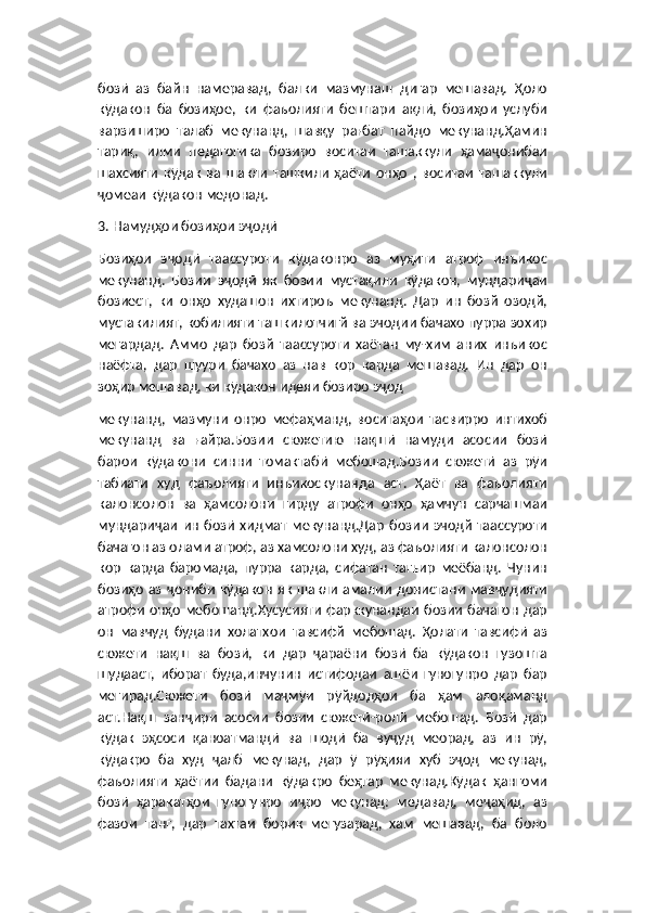 бозӣ   аз   байн   намеравад,   балки   мазмунаш   дигар   мешавад.   Ҳоло
кӯдакон   ба   бозиҳое,   ки   фаъолияти   бештари   ақлӣ,   бозиҳои   услуби
варзиширо   талаб   мекунанд,   шавқу   рағбат   пайдо   мекунанд.Ҳамин
тариқ,   илми   педагогика   бозиро   воситаи   ташаккули   ҳамаҷонибаи
шахсияти   кӯдак   ва   шакли   ташкили   ҳаёти   онҳо   ,   воситаи   ташаккули
ҷомеаи кӯдакон медонад.
3. Намудҳои бозиҳои эҷодӣ
Бозиҳои   эҷодӣ   таассуроти   кӯдаконро   аз   муҳити   атроф   инъикос
мекунанд.   Бозии   эҷодӣ   як   бозии   мустақили   кӯдакон,   мундариҷаи
бозиест,   ки   онҳо   худашон   ихтироъ   мекунанд.   Дар   ин   бозй   озодй,
мустакилият, кобилияти ташкилотчигй ва эчодии бачахо пурра зохир
мегардад.   Аммо   дар   бозй   таассуроти   хаётан   му-хим   аних   инъикос
наёфта,   дар   шуури   бачахо   аз   нав   кор   карда   мешавад.   Ин   дар   он
зоҳир мешавад, ки кӯдакон идеяи бозиро эҷод
мекунанд,   мазмуни   онро   мефаҳманд,   воситаҳои   тасвирро   интихоб
мекунанд   ва   ғайра.Бозии   сюжетию   нақшӣ   намуди   асосии   бозӣ
барои   кӯдакони   синни   томактабӣ   мебошад.Бозии   сюжетӣ   аз   рӯи
табиати   худ   фаъолияти   инъикоскунанда   аст.   Ҳаёт   ва   фаъолияти
калонсолон   ва   ҳамсолони   гирду   атрофи   онҳо   ҳамчун   сарчашмаи
мундариҷаи   ин   бозӣ   хидмат   мекунанд.Дар   бозии   эчодй   таассуроти
бачагон аз олами атроф, аз хамсолони худ, аз фаъолияти калонсолон
кор   карда   баромада,   пурра   карда,   сифатан   тагьир   меёбанд.   Чунин
бозиҳо  аз  ҷониби   кӯдакон   як  шакли  амалии   донистани   мавҷудияти
атрофи онҳо мебошанд.Хусусияти  фарккунандаи бозии бачагон  дар
он   мавчуд   будани   холатхои   тавсифй   мебошад.   Ҳолати   тавсифӣ   аз
сюжети   нақш   ва   бозӣ,   ки   дар   ҷараёни   бозӣ   ба   кӯдакон   гузошта
шудааст,   иборат   буда,инчунин   истифодаи   ашёи   гуногунро   дар   бар
мегирад.Сюжети   бозӣ   маҷмӯи   рӯйдодҳои   ба   ҳам   алоқаманд
аст.Нақш   занҷири   асосии   бозии   сюжетӣ-ролӣ   мебошад.   Бозӣ   дар
кӯдак   эҳсоси   қаноатмандӣ   ва   шодӣ   ба   вуҷуд   меорад,   аз   ин   рӯ,
кӯдакро   ба   худ   ҷалб   мекунад,   дар   ӯ   рӯҳияи   хуб   эҷод   мекунад,
фаъолияти   ҳаётии   бадани   кӯдакро   беҳтар   мекунад.Кӯдак   ҳангоми
бозӣ   ҳаракатҳои   гуногунро   иҷро   мекунад:   медавад,   меҷаҳид,   аз
фазои   танг,   дар   тахтаи   борик   мегузарад,   хам   мешавад,   ба   боло 