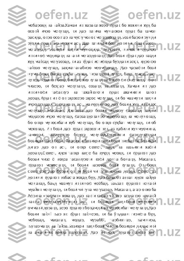 мебарояд   ва   ғайра.Хамаи   ин   харакатхоро   кудак   бо   хохиши   худ   ба
осонй   ичро   мекунад,   ки   дар   натича   мушакхои   кудак   ба   камол
расида, онро осонтар ва чусту чолок мегардонанд.Бозӣ барои рушди
рӯҳии   кӯдак   низ   муҳим   аст.   Дар   натиљаи   бозї   дониши   кўдак   васеъ
мегардад.   Бозиҳои   нақшӣ   мушоҳида,   кунҷковӣ,   шинохти   кӯдакро
инкишоф медиҳанд ва ғанӣ мегардонанд .Дар бози кўдак дар назди
худ маќсад мегузорад, ки аз кўдак истифода бурдани зеҳн, идрокро
таќозо   мекунад,   заҳматталабиро   меомўзонад.   Дар   ҷараёни   бозӣ
шумо   бояд   бисёр   сӯҳбат   кунед,   тирандозӣ   кунед,   баҳс   кунед,   нақл
кунед. Кӯдакон бояд бисёр фикр кунанд ва бисёр фикр кунанд, то он
чизеро,   ки   беҳтар   мекунанд,   созанд   ва   созанд.   Хамаи   ин   дар
инкишофи   тафаккур   ва   тахайюлоти   кудак   ахамияти   калон
дорад.Кӯдак ин ё он эҳсосеро эҳсос мекунад, ки бо мазмуни нақши
иҷрокардааш   алоқаманд   аст,   мавҷудиятро   дар   бозии   худ   инъикос
мекунад.   Масалан,   Дилноза   дар   бозии   модару   фарзанд   нақши
модарро   иҷро   мекунад,   фарзандонашро   мехӯронад   ва   мепӯшонад,
бо   онҳо   муносибати   хуб   мекунад,   бо   онҳо   сӯҳбат   мекунад,   китоб
мехонад.   Ин   бозӣ   дар   кӯдак   эҳсосоти   нек,   аз   қабили   хушмуомила,
ғамхорӣ,   таваҷҷӯҳро   бедор   мекунад.Хусусияти   фарқкунандаи
бозиҳои нақшбозӣ. Фарқияти  бозиҳои нақшбозӣ нисбат ба бозиҳои
дигар   дар   он   аст,   ки   онҳо   сюжет,   нақш   ва   вазъияти   хаёлӣ
доранд.Сюжет,   идея   танҳо   вақте   ба   вуҷуд   меояд,   ки   кӯдакон   дар
бораи   чизе   ё   воқеа   тасаввуроти   кофӣ   дошта   бошанд.   Масалан,
кӯдакон   мехостанд,   ки   бозии   паровоз   бозӣ   кунанд.   Он   бояд
сюжетеро   дар   бораи   он   ки   бозӣ   чӣ   гуна   идома   дорад.   Сюжет   аз
дониши   кӯдакон   вобаста   хоҳад   буд.   Дар   бачагон   аввал   идея   пайдо
мешавад,   баъд   мазмун   инкишоф   меёбад.   Баъзан   кӯдакон   пешакӣ
муайян мекунанд, ки бозӣ чӣ гуна мегузарад. Масалан, агар онхо ба
Африка «рафтан»  хоханд, дар  вакти сафар  чй кор карданро  пешакй
накша   мекунанд.Мумкин   аст,   ки   бозиҳои   нақшбозӣ   хусусияти
оммавӣ доранд, зеро кӯдакон бо ҳамдигар муносибат мекунанд.Дар
бозии   наќшї   њар   як   кўдак   наќшеро,   ки   ба   ўњдааш   гирифта   буд,
мебозад,   масалан,   модар,   мураббї,   тарбиятгар,   њамшира,
њунарманд   ва   ѓайра.Бозиҳои   нақшбозӣ   мисли   бозиҳои   дидактикӣ
ва   амалӣ   як   қоида   надоранд.   Дар   ин   кор,   кӯдакон   аксар   вақт 