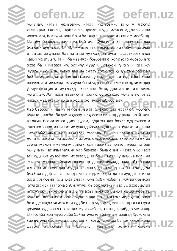 мекунад.   «Ман   модарам»,   «Ман   духтурам»,   вале   у   якбора
хамшираи   шафкат,   тарбиятгар,   духтур   шуда   метавонад.Дар   синни
чорсолагӣ, бозиҳои нақшбозӣ ба таври назаррас инкишоф меёбанд.
Мавзӯи   бозиҳо   гуногун   ва   бой   аст.   Кӯдакони   ин   синну   сол   дар
бозиҳои   худ   оила,   МТМ,   зимистони   ояндаро   дар   автобус,   трамвай
инъикос  мекунанд.Дар   натичаи   мушохидаи   мухит  тасаввуроти   онхо
васеъ мегардад, ки ин ба мазмуни бозеозии онхо таъсир мерасонад:
онхо   ба   инъикоси   ид,   хариду   фуруш,   навъхои   гуногуни   наклиёт
шуруъ   мекунанд.   Аммо   дар   ин   синну   сол   онҳо   ҳанӯз   ҳам   робитаи
байни   ҳодисаҳои   ҳаётро   дарк   намекунанд.Вақте   ки   кӯдак   ба   синни
панҷсолагӣ мерасад, мазмуни бозӣ мураккабтар мешавад, зеро дар
ӯ   муваффақияти   мушоҳида   инкишоф   ёфта,   доираи   дониш   васеъ
мегардад.   Дар   паси   инкишофи   тахайюлот   бозихое   мекунанд,   ки   аз
чихати мазмуни афсонаю достонхо мураккаб нестанд.
Дар   баробари   мазмуни   бозӣ   дарки   кӯдакон   низ   инкишоф   меёбад.
Кӯдакон нисбат ба ҳаёти ҳаррӯза эҳсосоти баланд доранд. Бозй, пеш
аз   хама,   бозии   хурсандист.   Дуюм,   кӯдакон   дар   бозии   худ   эҳсосоти
калонсолонро   инъикос   мекунанд.Бозии   эҷодӣ   дар   кӯдакони   синни
томактабӣ   хеле   хуб   инкишоф   меёбад.   Дар   ин   бозиҳо   кӯдакон
дониш, маҳорат ва эҳсосоти аз рӯйдодҳо, қиссаҳо, китобҳо ва дигар
сарчашмаҳои   шунидаву   дидаи   худ   гирифтаашонро   пурра   татбиқ
мекунанд. Натичаи тарбия дар бозихои бачагонаи ин синну сол аён
аст.Кӯдакон   мувофиқат   мекунанд,  ки   бо   кӣ   бозӣ   кунанд   ва   бозӣ   чӣ
гуна   мегузарад.   Бозиҳо   дарозтар   давом   хоҳанд   кард.   Як   бозии
ягонаро  метавон   дар   муддати   тӯлонӣ,  ҳатто   чанд  рӯз  бозӣ   кард,  ки
бозӣ   ҳар   дафъа   нав   карда   мешавад.Бозиҳои   дарозмуддат   нуқтаи
баланди   бозии   кӯдакони   синни   томактабӣ   мебошанд.Агар   бозиҳои
кӯдакони синни томактабӣ дуруст ба роҳ монда шаванд, онҳо дастаи
пурқувват   пайдо   мекунанд,   ки   анъана   ва   қоидаҳои   худро   доранд.
Кӯдакон   қобилияти   якҷоя   эҷод   карданро   инкишоф   медиҳанд,   онҳо
бо андешаҳои ҳамсолони худ бештар мувофиқ мешаванд.Ташаккули
ҷомеаи кӯдакон як раванди мураккабест, ки вақти зиёдро мегирад.
Муносибатҳои мураккаби байни кӯдакон ба вуҷуд меоянд.Хусусияти
ҳар як кӯдак аён мегардад. Дар ин ҳолат кӯдакон ба ташкилотчиёни
фаъол,   худбовар   ва   баръакс   шармгин,   хомӯшӣ   тақсим 